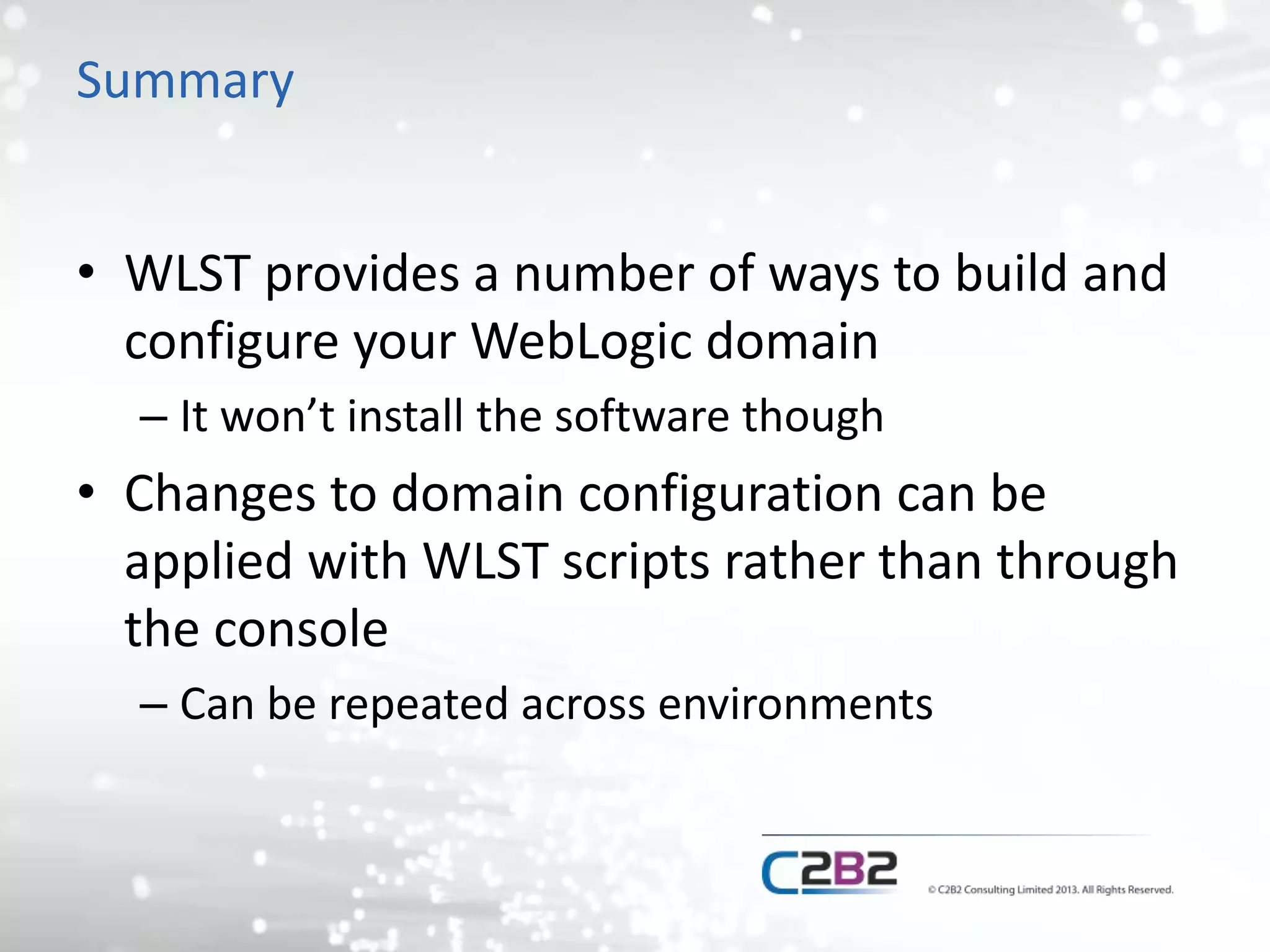 Summary 
• WLST provides a number of ways to build and 
configure your WebLogic domain 
– It won’t install the software though 
• Changes to domain configuration can be 
applied with WLST scripts rather than through 
the console 
– Can be repeated across environments 
 