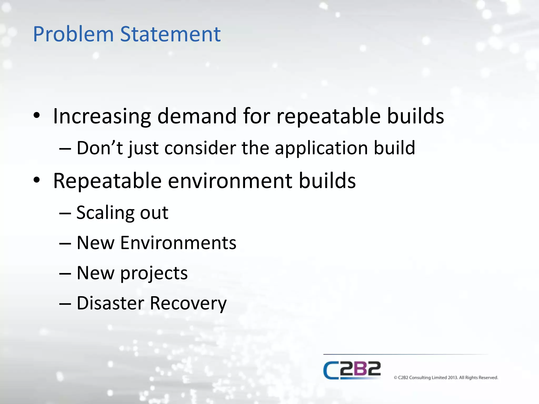 Problem Statement 
• Increasing demand for repeatable builds 
– Don’t just consider the application build 
• Repeatable environment builds 
– Scaling out 
– New Environments 
– New projects 
– Disaster Recovery 
 