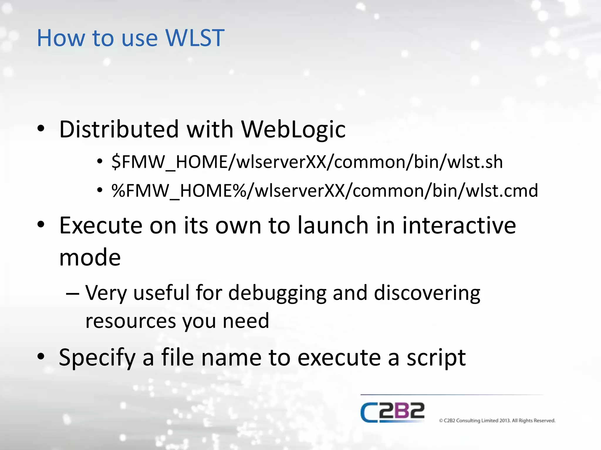 How to use WLST 
• Distributed with WebLogic 
• $FMW_HOME/wlserverXX/common/bin/wlst.sh 
• %FMW_HOME%/wlserverXX/common/bin/wlst.cmd 
• Execute on its own to launch in interactive 
mode 
– Very useful for debugging and discovering 
resources you need 
• Specify a file name to execute a script 
 