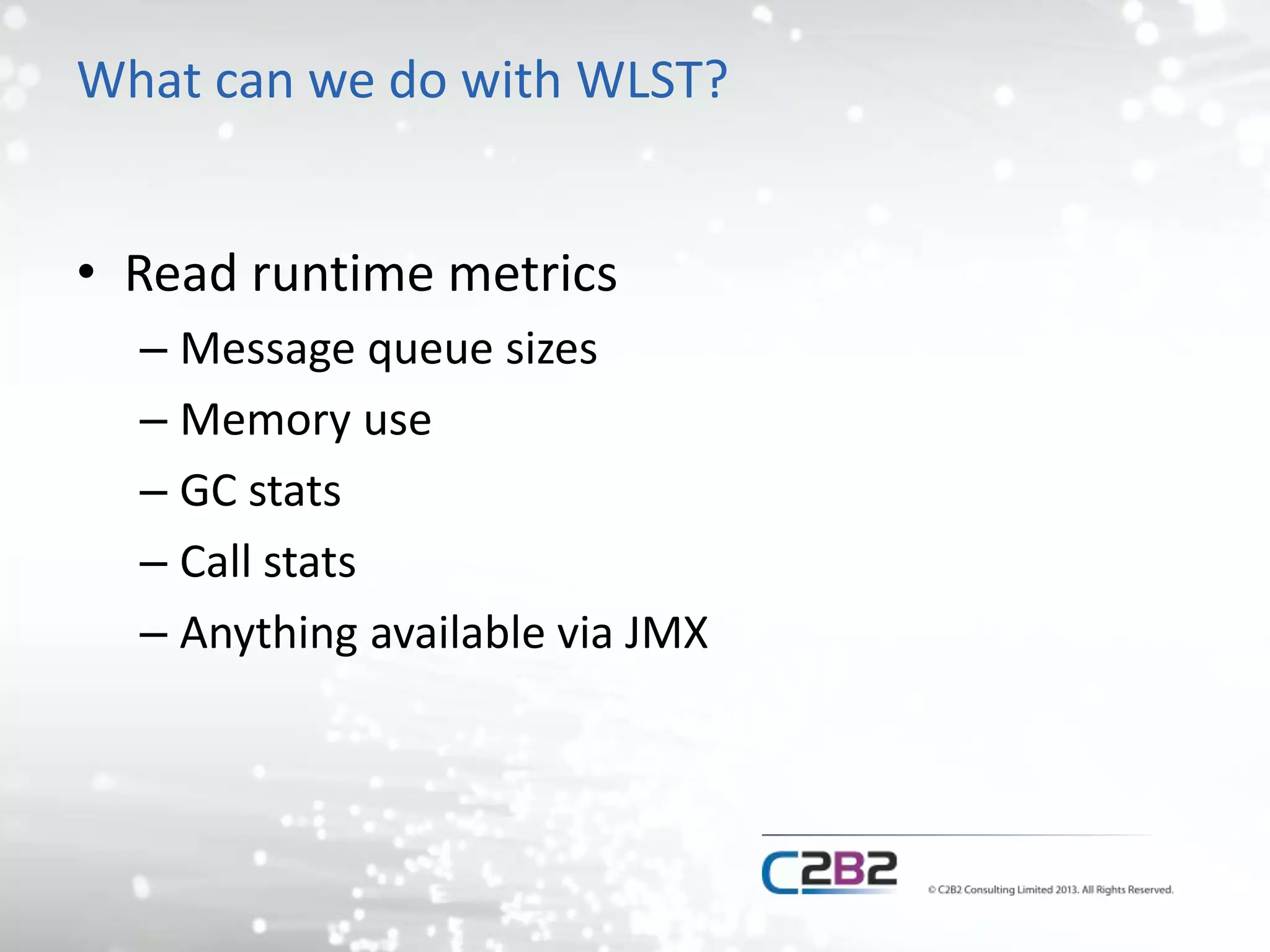 What can we do with WLST? 
• Read runtime metrics 
– Message queue sizes 
– Memory use 
– GC stats 
– Call stats 
– Anything available via JMX 
 