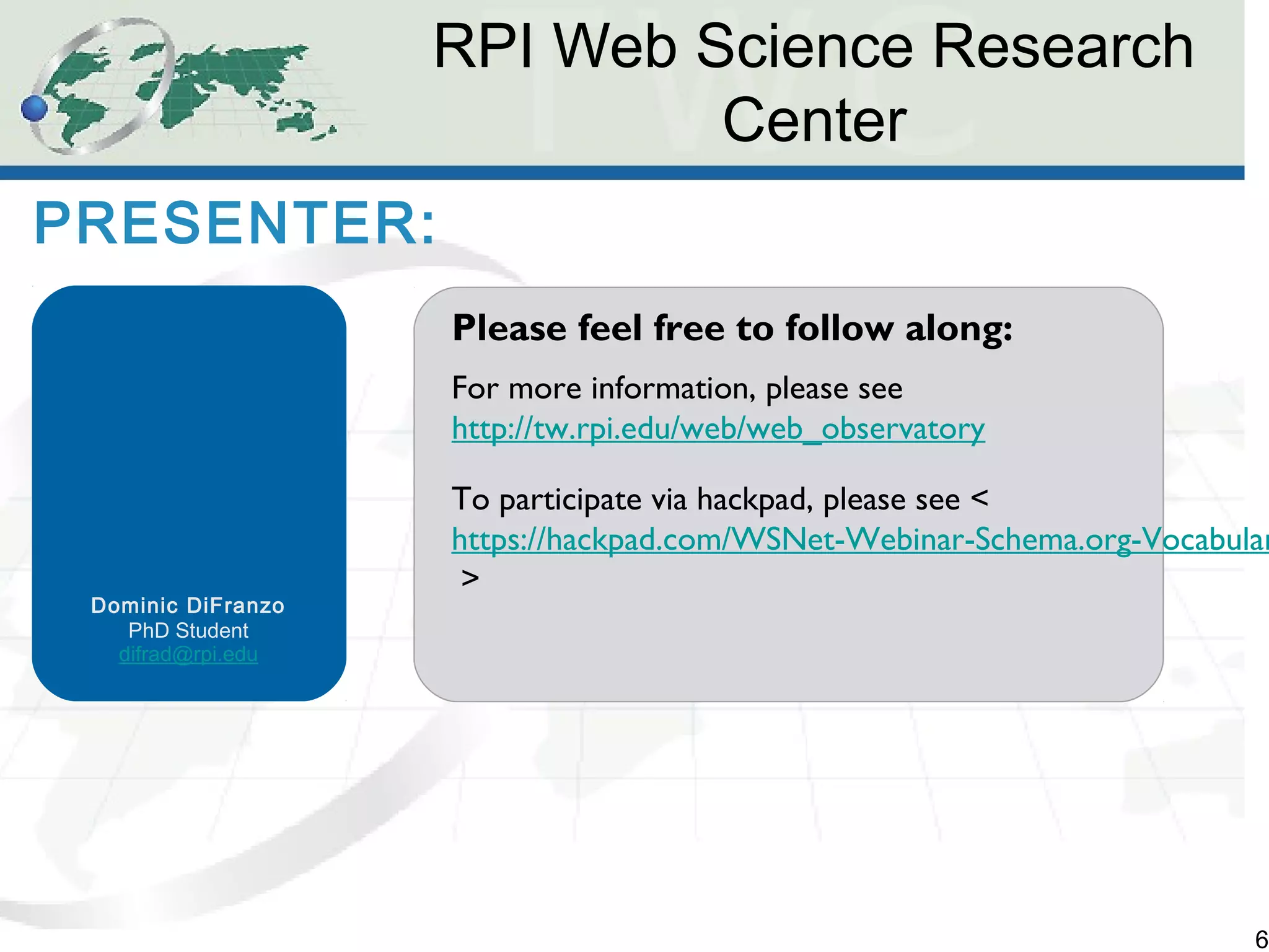RPI Web Science Research 
Center 
6 
PRESENTER: 
Dominic DiFranzo 
PhD Student 
difrad@rpi.edu 
Please feel free to follow along: 
For more information, please see 
http://tw.rpi.edu/web/web_observatory 
To participate via hackpad, please see < 
https://hackpad.com/WSNet-Webinar-Schema.org-Vocabulary-> 
 