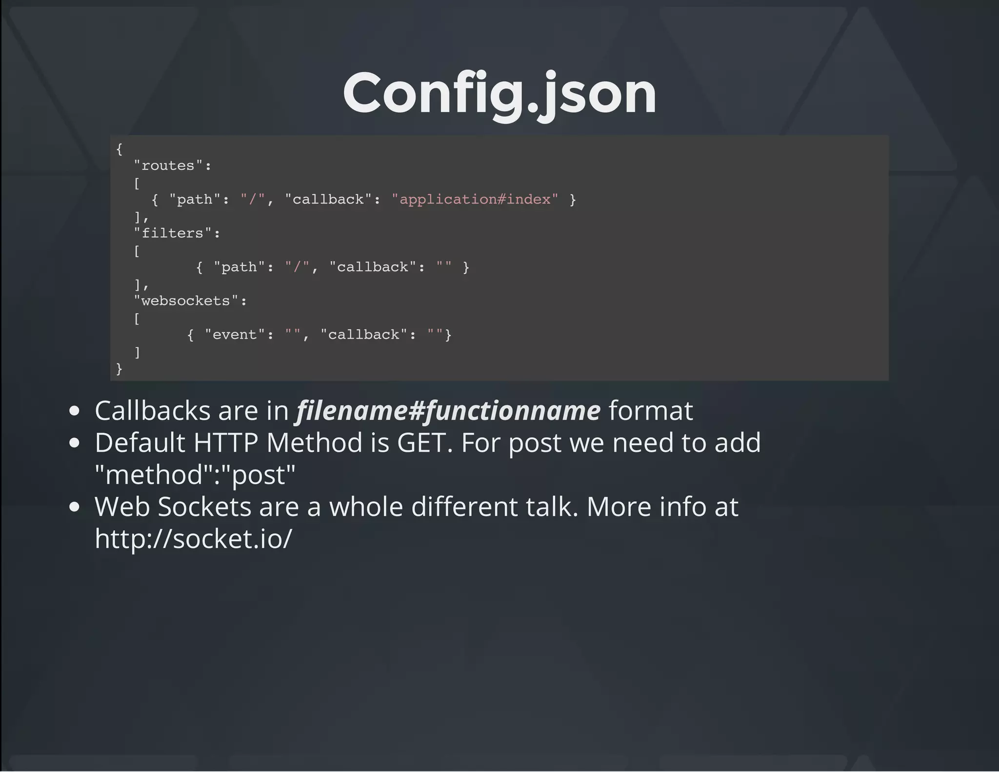 Config.json
{
"routes":
[
{ "path": "/", "callback": "application#index" }
],
"filters":
[
{ "path": "/", "callback": "" }
],
"websockets":
[
{ "event": "", "callback": ""}
]
}
Callbacks are in filename#functionname format
Default HTTP Method is GET. For post we need to add
"method":"post"
Web Sockets are a whole different talk. More info at
http://socket.io/
 