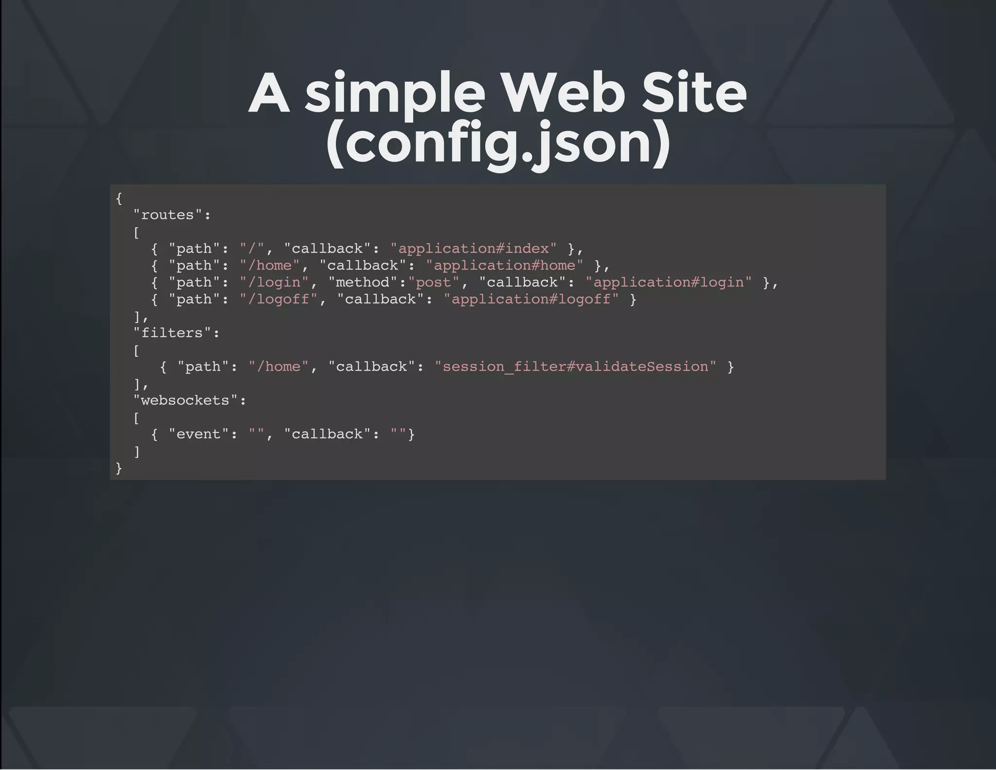 A simple Web Site
(config.json)
{
"routes":
[
{ "path": "/", "callback": "application#index" },
{ "path": "/home", "callback": "application#home" },
{ "path": "/login", "method":"post", "callback": "application#login" },
{ "path": "/logoff", "callback": "application#logoff" }
],
"filters":
[
{ "path": "/home", "callback": "session_filter#validateSession" }
],
"websockets":
[
{ "event": "", "callback": ""}
]
}
 