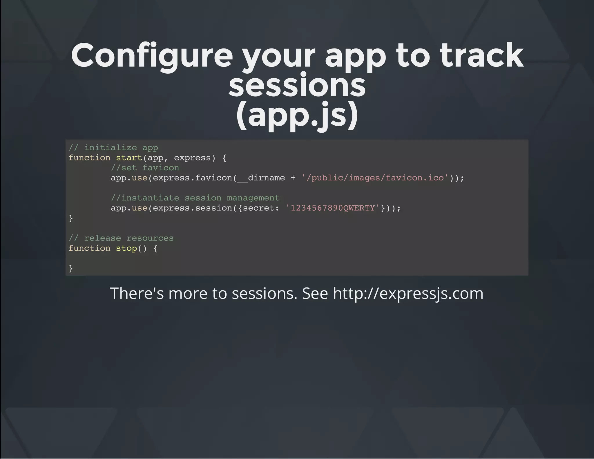 Configure your app to track
sessions
(app.js)
// initialize app
function start(app, express) {
//set favicon
app.use(express.favicon(__dirname + '/public/images/favicon.ico'));
//instantiate session management
app.use(express.session({secret: '1234567890QWERTY'}));
}
// release resources
function stop() {
}
There's more to sessions. See http://expressjs.com
 