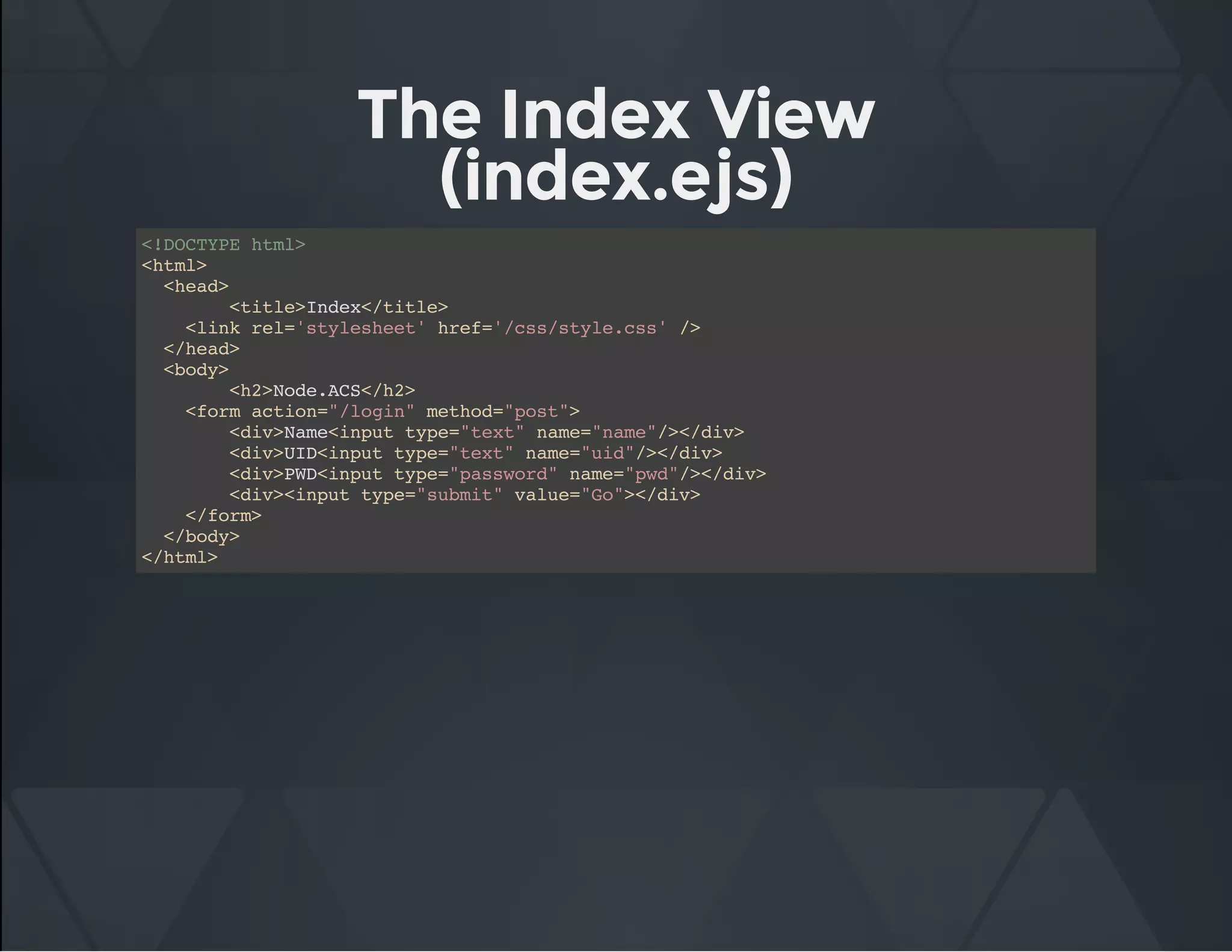 The Index View
(index.ejs)
<!DOCTYPE html>
<html>
<head>
<title>Index</title>
<link rel='stylesheet' href='/css/style.css' />
</head>
<body>
<h2>Node.ACS</h2>
<form action="/login" method="post">
<div>Name<input type="text" name="name"/></div>
<div>UID<input type="text" name="uid"/></div>
<div>PWD<input type="password" name="pwd"/></div>
<div><input type="submit" value="Go"></div>
</form>
</body>
</html>
 