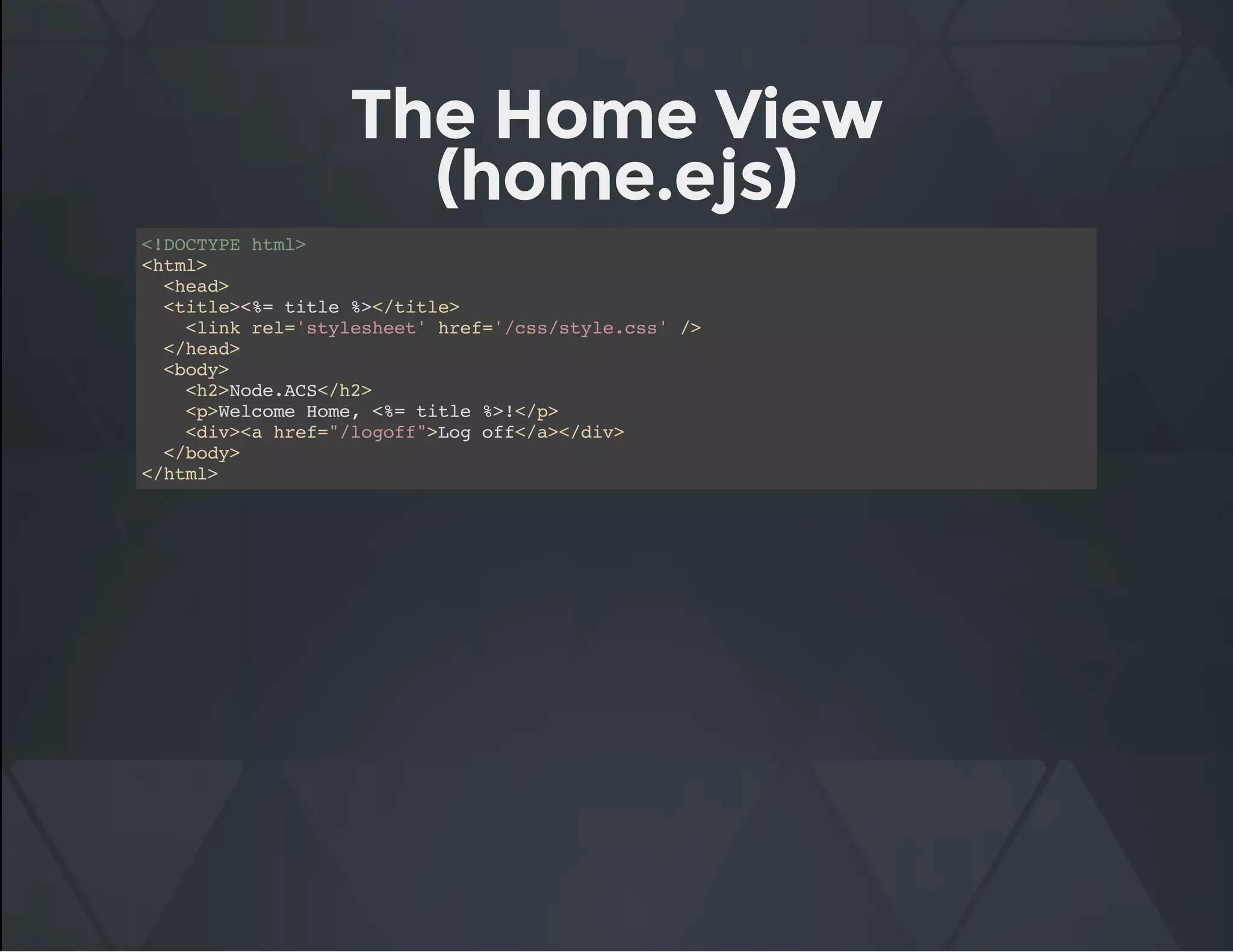 The Home View
(home.ejs)
<!DOCTYPE html>
<html>
<head>
<title><%= title %></title>
<link rel='stylesheet' href='/css/style.css' />
</head>
<body>
<h2>Node.ACS</h2>
<p>Welcome Home, <%= title %>!</p>
<div><a href="/logoff">Log off</a></div>
</body>
</html>
 