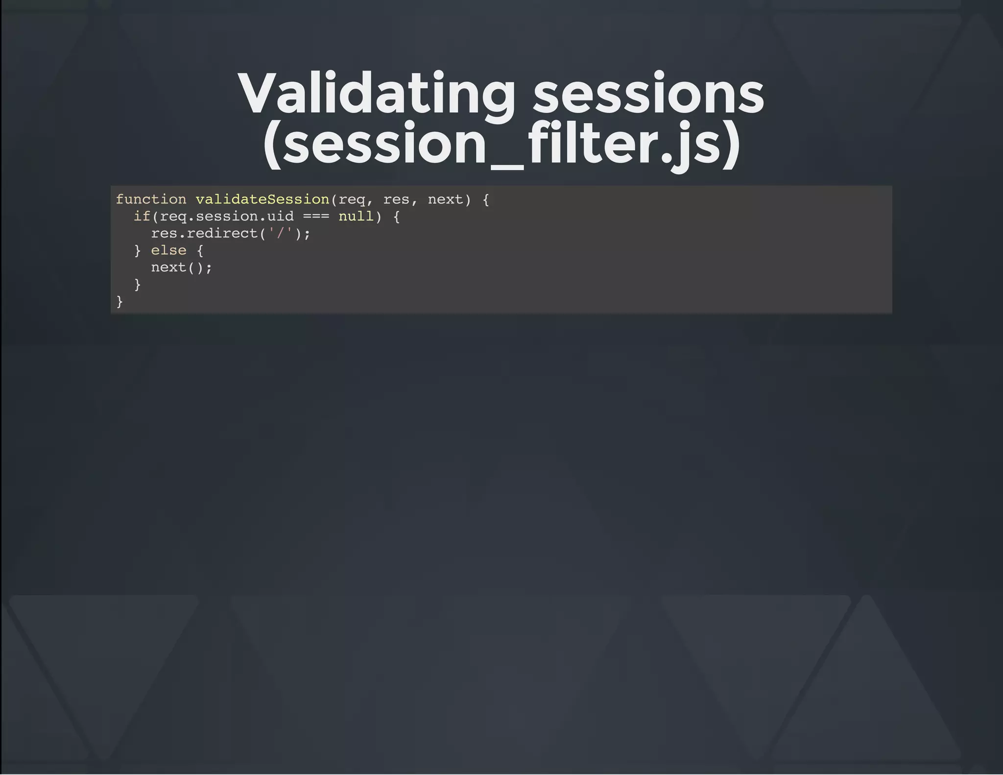 Validating sessions
(session_filter.js)
function validateSession(req, res, next) {
if(req.session.uid === null) {
res.redirect('/');
} else {
next();
}
}
 