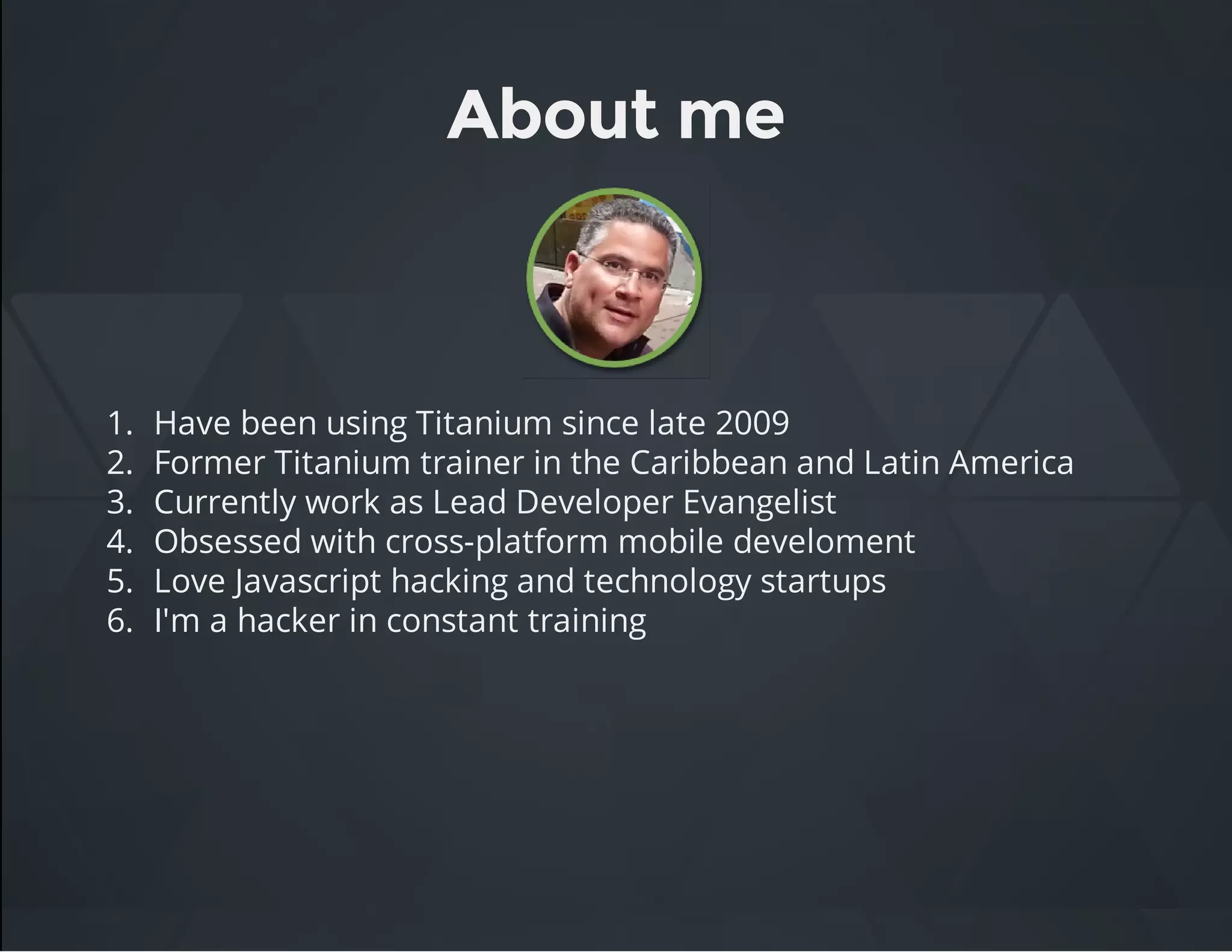 About me
1. Have been using Titanium since late 2009
2. Former Titanium trainer in the Caribbean and Latin America
3. Currently work as Lead Developer Evangelist
4. Obsessed with cross-platform mobile develoment
5. Love Javascript hacking and technology startups
6. I'm a hacker in constant training
 