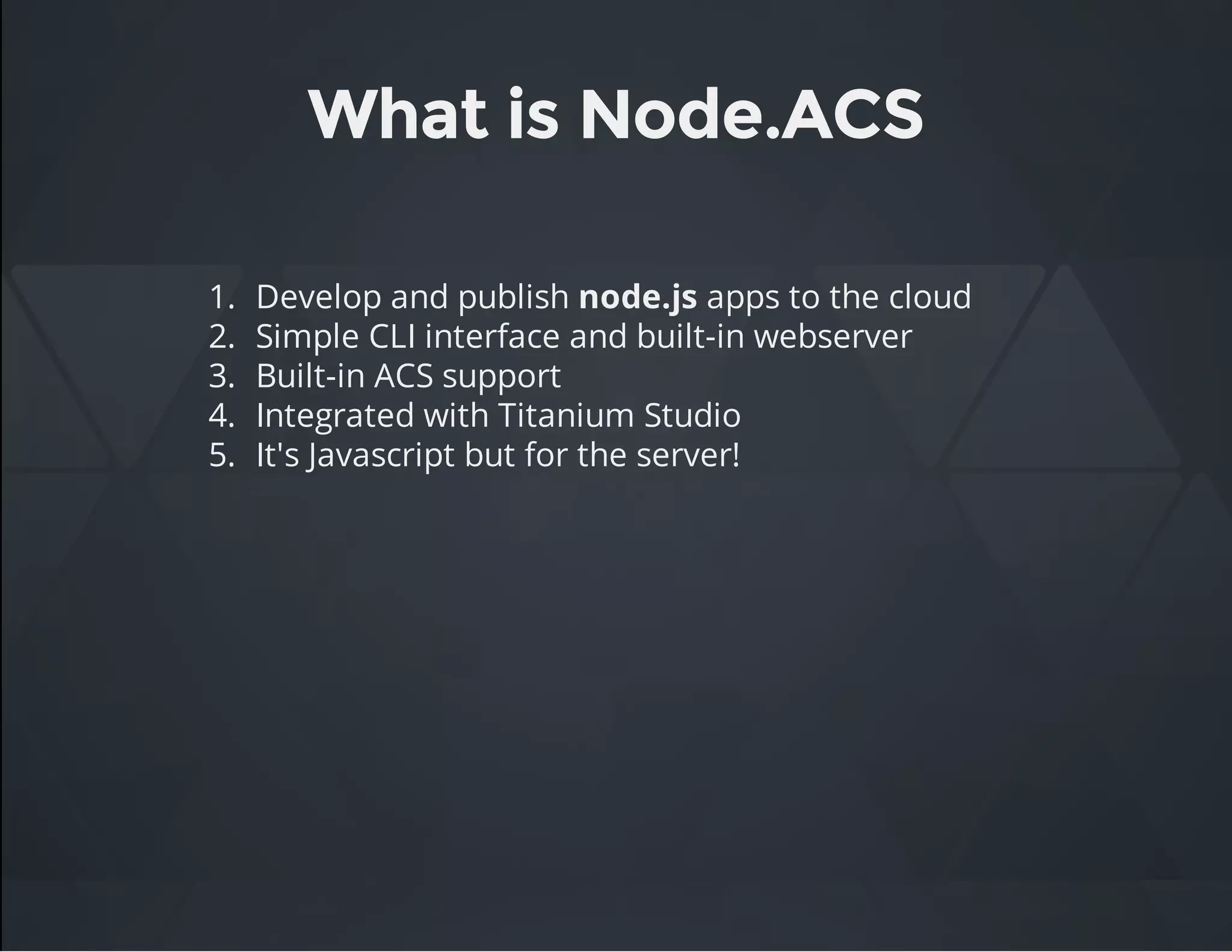 What is Node.ACS
1. Develop and publish node.js apps to the cloud
2. Simple CLI interface and built-in webserver
3. Built-in ACS support
4. Integrated with Titanium Studio
5. It's Javascript but for the server!
 
