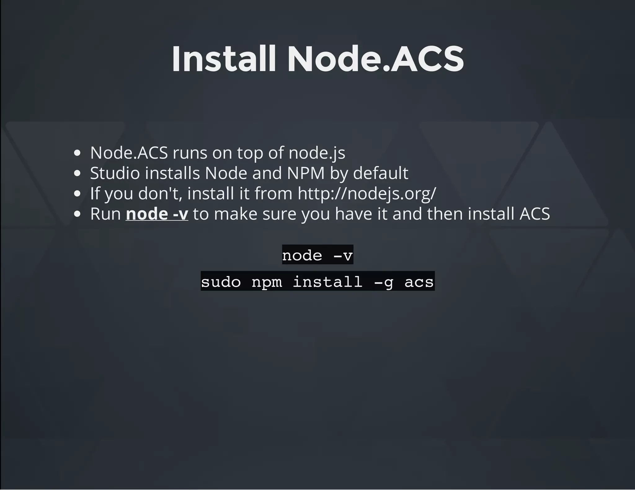 Install Node.ACS
Node.ACS runs on top of node.js
Studio installs Node and NPM by default
If you don't, install it from http://nodejs.org/
Run node -v to make sure you have it and then install ACS
node -v
sudo npm install -g acs
 
