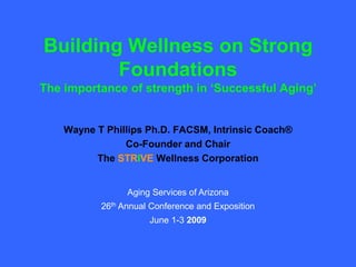 Building Wellness on Strong
        Foundations
The importance of strength in „Successful Aging‟


    Wayne T Phillips Ph.D. FACSM, Intrinsic Coach®
                Co-Founder and Chair
          The STRIVE Wellness Corporation


                 Aging Services of Arizona
           26th Annual Conference and Exposition
                      June 1-3 2009
 