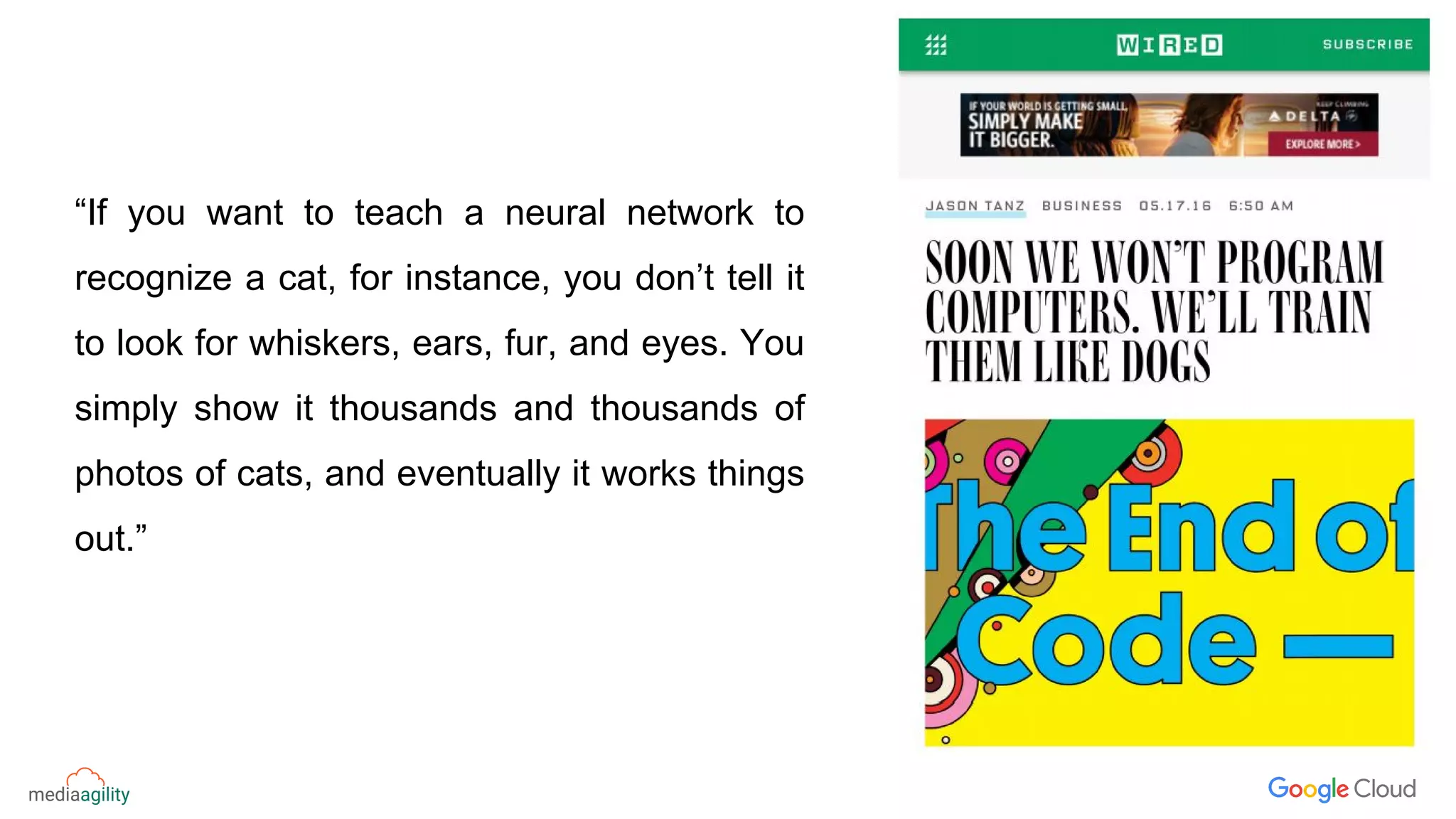 “If you want to teach a neural network to
recognize a cat, for instance, you don’t tell it
to look for whiskers, ears, fur, and eyes. You
simply show it thousands and thousands of
photos of cats, and eventually it works things
out.”
 