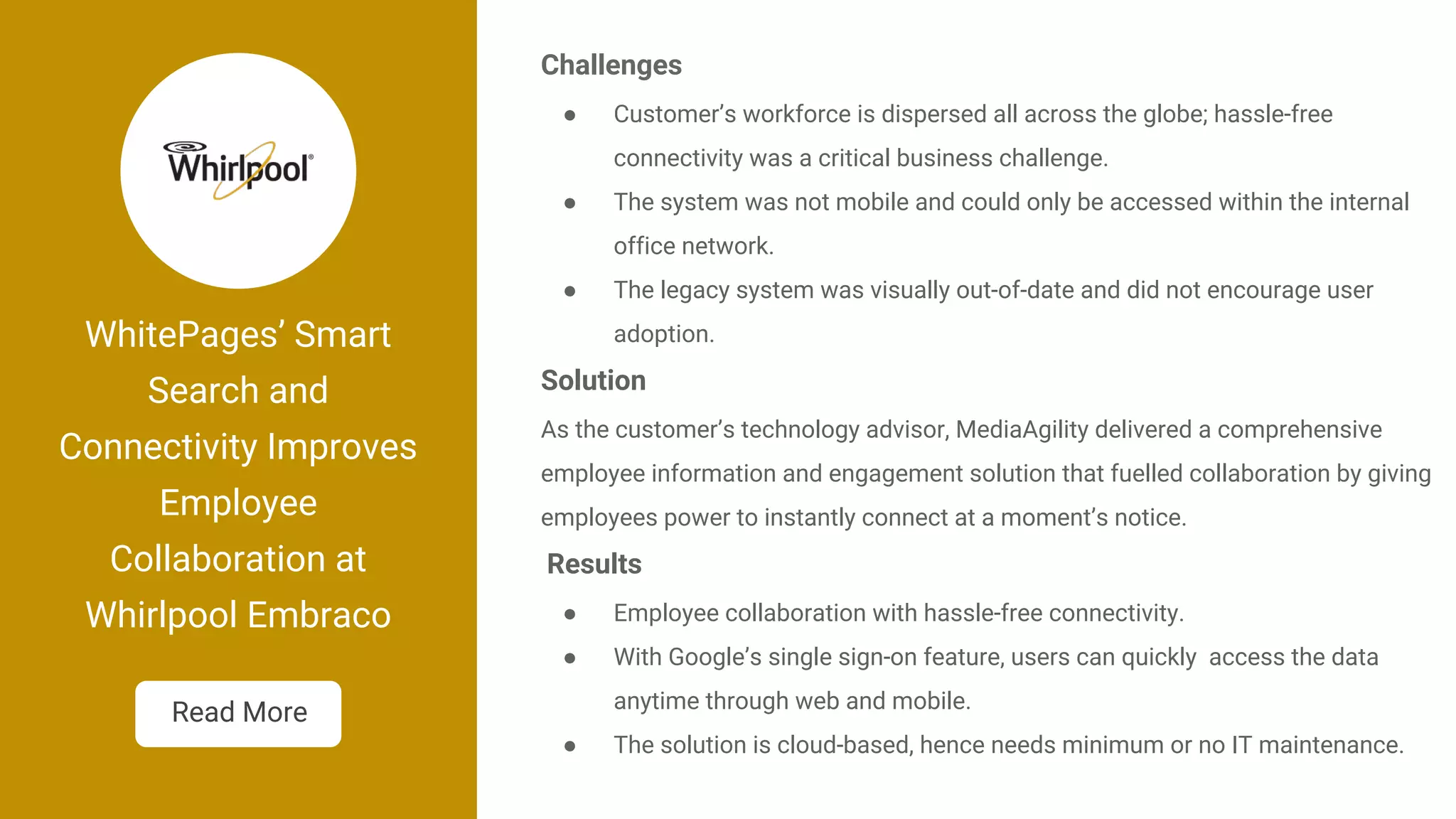 WhitePages’ Smart
Search and
Connectivity Improves
Employee
Collaboration at
Whirlpool Embraco
Challenges
● Customer’s workforce is dispersed all across the globe; hassle-free
connectivity was a critical business challenge.
● The system was not mobile and could only be accessed within the internal
office network.
● The legacy system was visually out-of-date and did not encourage user
adoption.
Solution
As the customer’s technology advisor, MediaAgility delivered a comprehensive
employee information and engagement solution that fuelled collaboration by giving
employees power to instantly connect at a moment’s notice.
Results
● Employee collaboration with hassle-free connectivity.
● With Google’s single sign-on feature, users can quickly access the data
anytime through web and mobile.
● The solution is cloud-based, hence needs minimum or no IT maintenance.
Read More
 