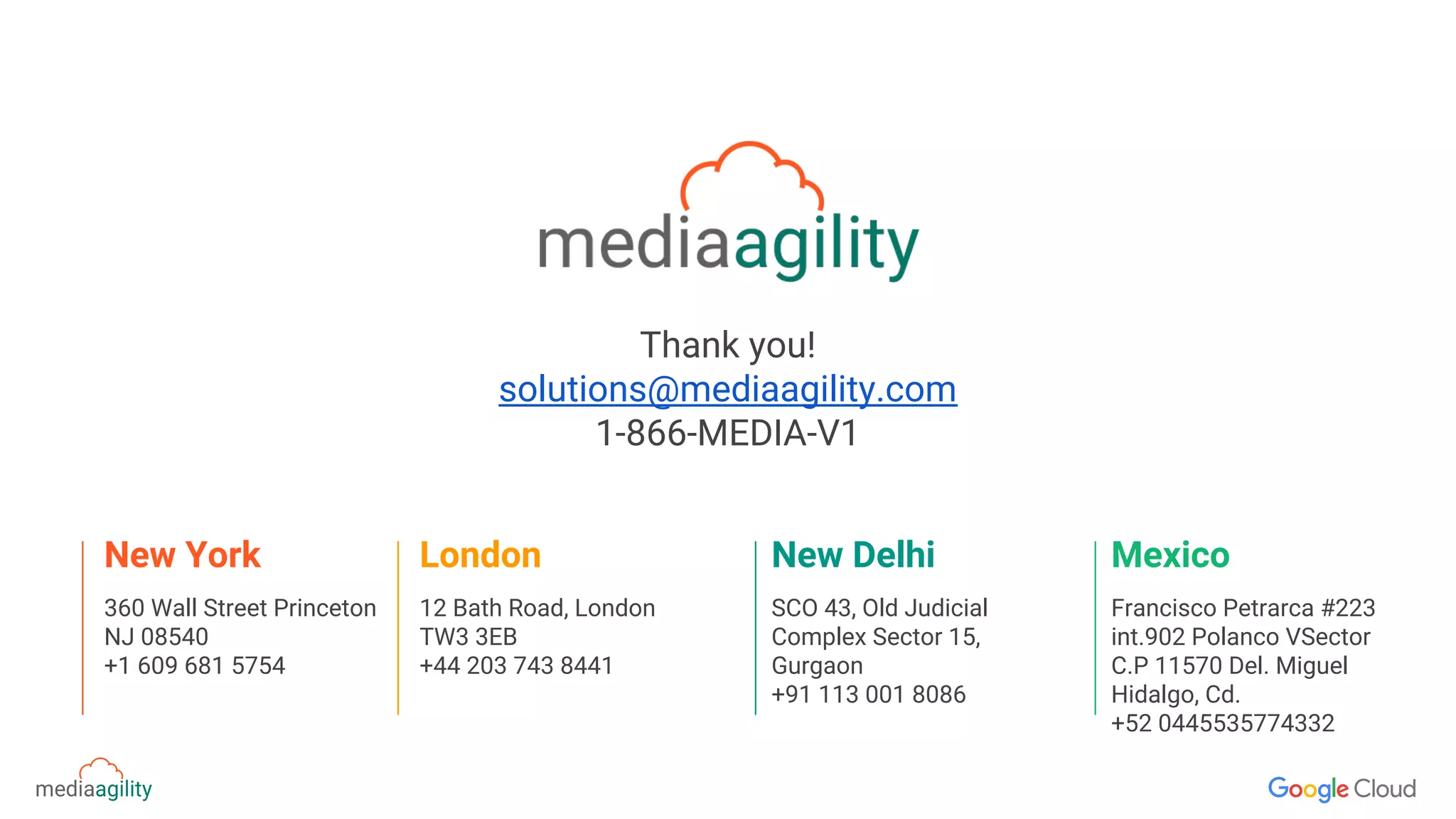 Thank you!
solutions@mediaagility.com
1-866-MEDIA-V1
360 Wall Street Princeton
NJ 08540
+1 609 681 5754
New York
12 Bath Road, London
TW3 3EB
+44 203 743 8441
London
SCO 43, Old Judicial
Complex Sector 15,
Gurgaon
+91 113 001 8086
New Delhi
Francisco Petrarca #223
int.902 Polanco VSector
C.P 11570 Del. Miguel
Hidalgo, Cd.
+52 0445535774332
Mexico
 