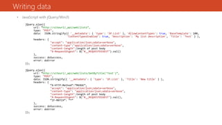 Writing data
• JavaScript with jQuery/WinJS
jQuery.ajax({
url: “http://siteurl/_api/web/lists”,
type: "POST",
data: JSON.stringify({ '__metadata': { 'type': 'SP.List' }, 'AllowContentTypes': true, 'BaseTemplate': 100,
'ContentTypesEnabled': true, 'Description': 'My list description', 'Title': 'Test' } ),
headers: {
"accept": "application/json;odata=verbose",
"content-type":"application/json;odata=verbose",
"content-length":length of post body
"X-RequestDigest": $("#__REQUESTDIGEST").val()
},
success: doSuccess,
error: doError
});
jQuery.ajax({
url: “http://siteurl/_api/web/lists/GetByTitle(‘Test')”,
type: "POST",
data: JSON.stringify({ '__metadata': { 'type': 'SP.List' }, 'Title': 'New title' } ),
headers: {
“X-HTTP-Method”:”MERGE”,
"accept": "application/json;odata=verbose",
"content-type": "application/json;odata=verbose",
"content-length":length of post body
"X-RequestDigest": $("#__REQUESTDIGEST").val(),
“IF-MATCH”: “*”
},
success: doSuccess,
error: doError
});
 