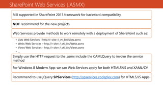 SharePoint Web Services (.ASMX)
Still supported in SharePoint 2013 framework for backward compatibility
NOT recommend for the new projects
Web Services provide methods to work remotely with a deployment of SharePoint such as:
• Lists Web Services - http://<site>/_vti_bin/Lists.asmx
• Webs Web Services – http://<site>/_vti_bin/Webs.asmx
• Views Web Services - http://<site>/_vti_bin/Views.asmx
• …
• …Simply use the HTTP request to the .asmx include the CAMLQuery to invoke the service
method
For Windows 8 Modern App: we can Web Services apply for both HTML5/JS and XAML/C#
Recommend to use jQuery SPServices (http://spservices.codeplex.com) for HTML5/JS Apps
 
