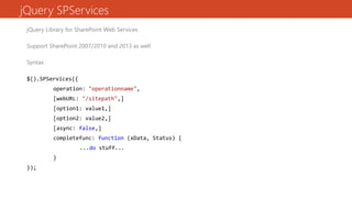 jQuery SPServices
jQuery Library for SharePoint Web Services
Support SharePoint 2007/2010 and 2013 as well
Syntax:
$().SPServices({
operation: "operationname",
[webURL: "/sitepath",]
[option1: value1,]
[option2: value2,]
[async: false,]
completefunc: function (xData, Status) {
...do stuff...
}
});
 