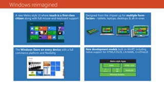 Windows reimagined
A new Metro style UI where touch is a first-class
citizen along with full mouse-and-keyboard support
New development models built on WinRT, including
native support for HTML/CSS/JS, C#/XAML, C++/DirectX
Designed from the chipset up for multiple form-
factors – tablets, laptops, desktops & all-in-ones
The Windows Store on every device with a full
commerce platform and flexibility
 