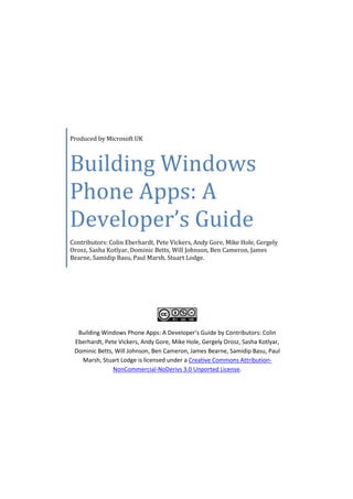 Produced by Microsoft UK



Building Windows
Phone Apps: A
Developer’s Guide
Contributors: Colin Eberhardt, Pete Vickers, Andy Gore, Mike Hole, Gergely
Orosz, Sasha Kotlyar, Dominic Betts, Will Johnson, Ben Cameron, James
Bearne, Samidip Basu, Paul Marsh, Stuart Lodge.




  Building Windows Phone Apps: A Developer’s Guide by Contributors: Colin
 Eberhardt, Pete Vickers, Andy Gore, Mike Hole, Gergely Orosz, Sasha Kotlyar,
 Dominic Betts, Will Johnson, Ben Cameron, James Bearne, Samidip Basu, Paul
   Marsh, Stuart Lodge is licensed under a Creative Commons Attribution-
               NonCommercial-NoDerivs 3.0 Unported License.
 