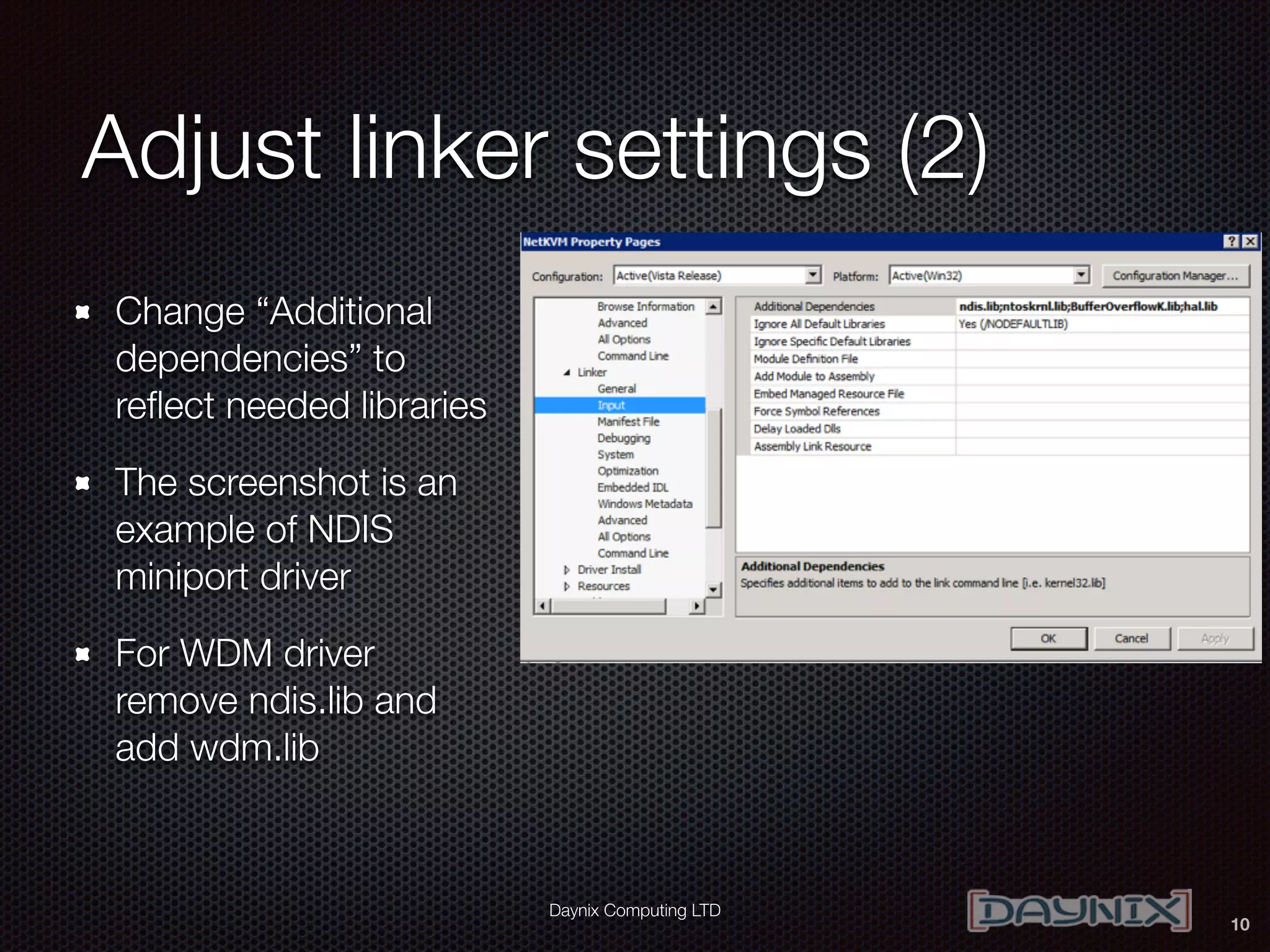 Daynix Computing LTD
Adjust linker settings (2)
Change “Additional
dependencies” to
reﬂect needed libraries
The screenshot is an
example of NDIS
miniport driver
For WDM driver
remove ndis.lib and
add wdm.lib
10
 
