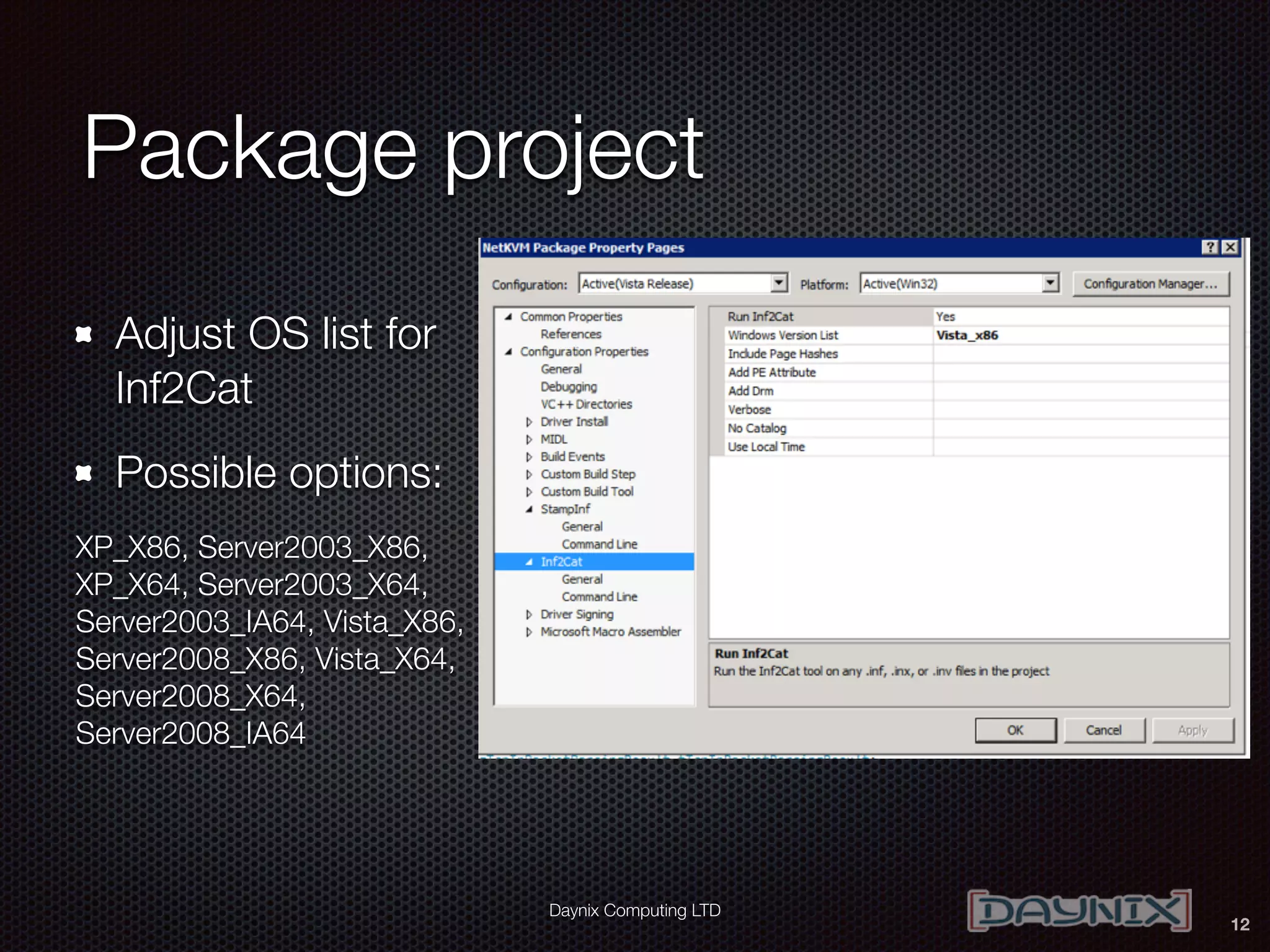Daynix Computing LTD
Package project
Adjust OS list for
Inf2Cat
Possible options:
XP_X86, Server2003_X86,
XP_X64, Server2003_X64,
Server2003_IA64, Vista_X86,
Server2008_X86, Vista_X64,
Server2008_X64,
Server2008_IA64
12
 
