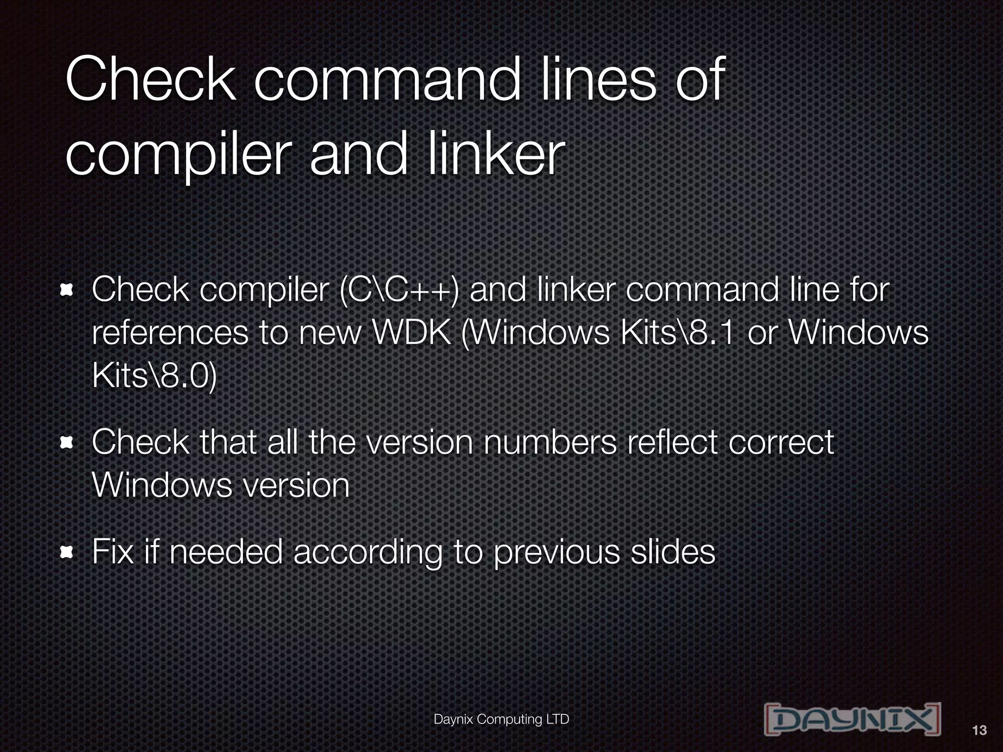 Daynix Computing LTD
Check command lines of
compiler and linker
Check compiler (CC++) and linker command line for
references to new WDK (Windows Kits8.1 or Windows
Kits8.0)
Check that all the version numbers reﬂect correct
Windows version
Fix if needed according to previous slides
13
 