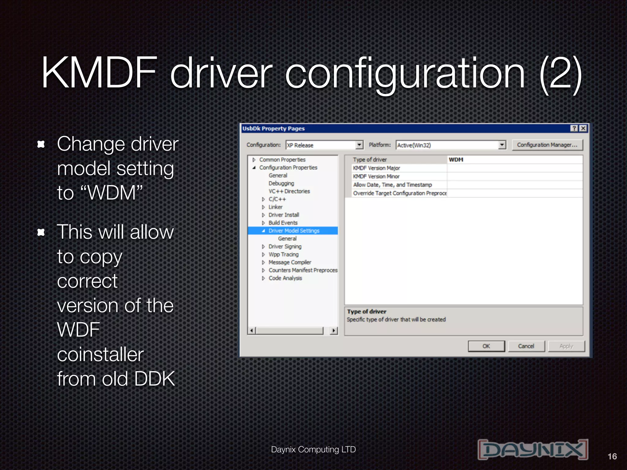 Daynix Computing LTD
KMDF driver conﬁguration (2)
Change driver
model setting
to “WDM”
This will allow
to copy
correct
version of the
WDF
coinstaller
from old DDK
16
 