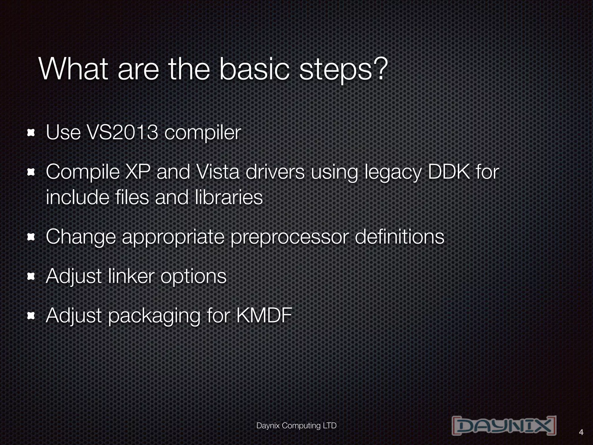 Daynix Computing LTD
What are the basic steps?
Use VS2013 compiler
Compile XP and Vista drivers using legacy DDK for
include ﬁles and libraries
Change appropriate preprocessor deﬁnitions
Adjust linker options
Adjust packaging for KMDF
4
 