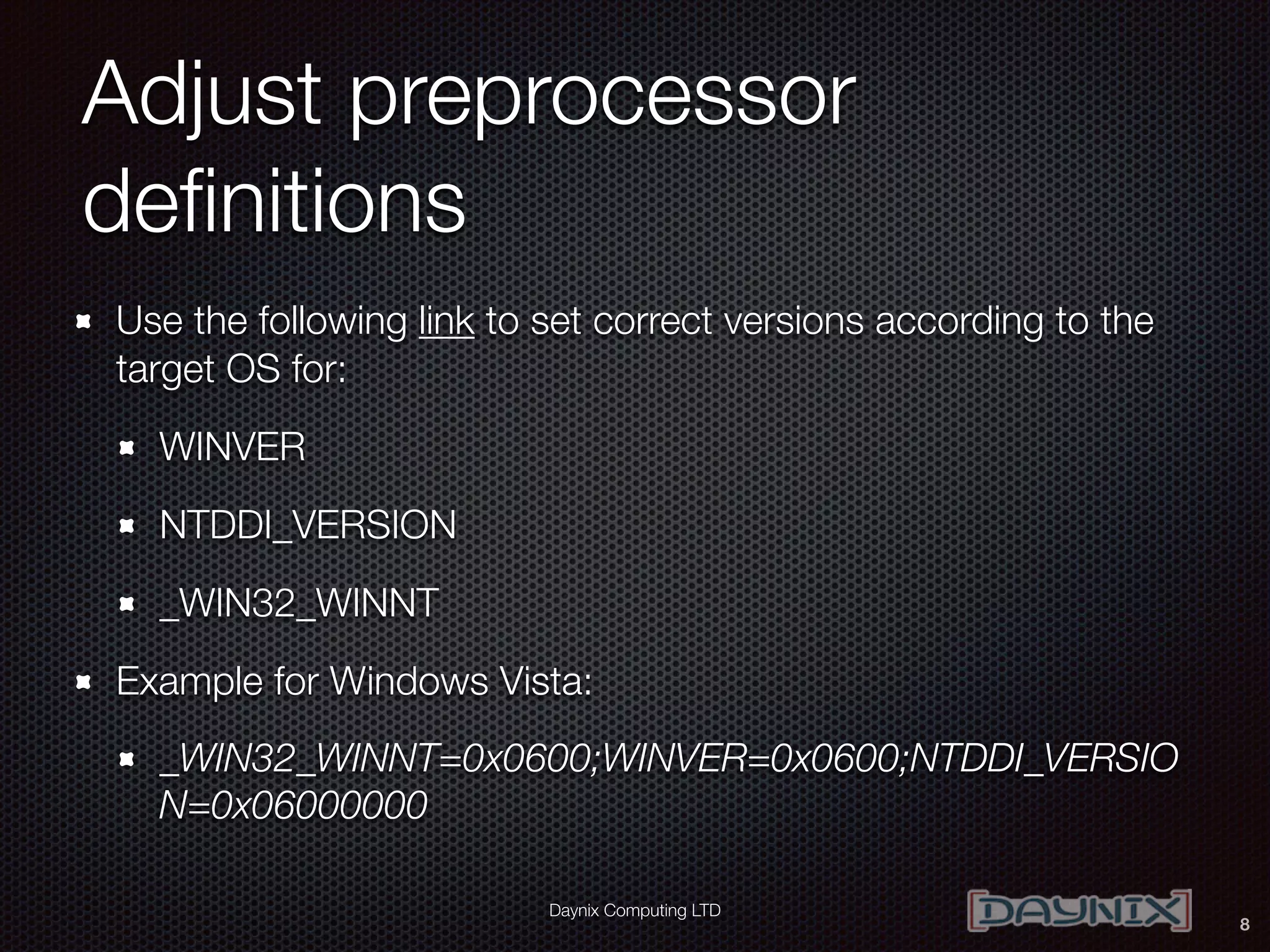 Daynix Computing LTD
Adjust preprocessor
deﬁnitions
Use the following link to set correct versions according to the
target OS for:
WINVER
NTDDI_VERSION
_WIN32_WINNT
Example for Windows Vista:
_WIN32_WINNT=0x0600;WINVER=0x0600;NTDDI_VERSIO
N=0x06000000
8
 