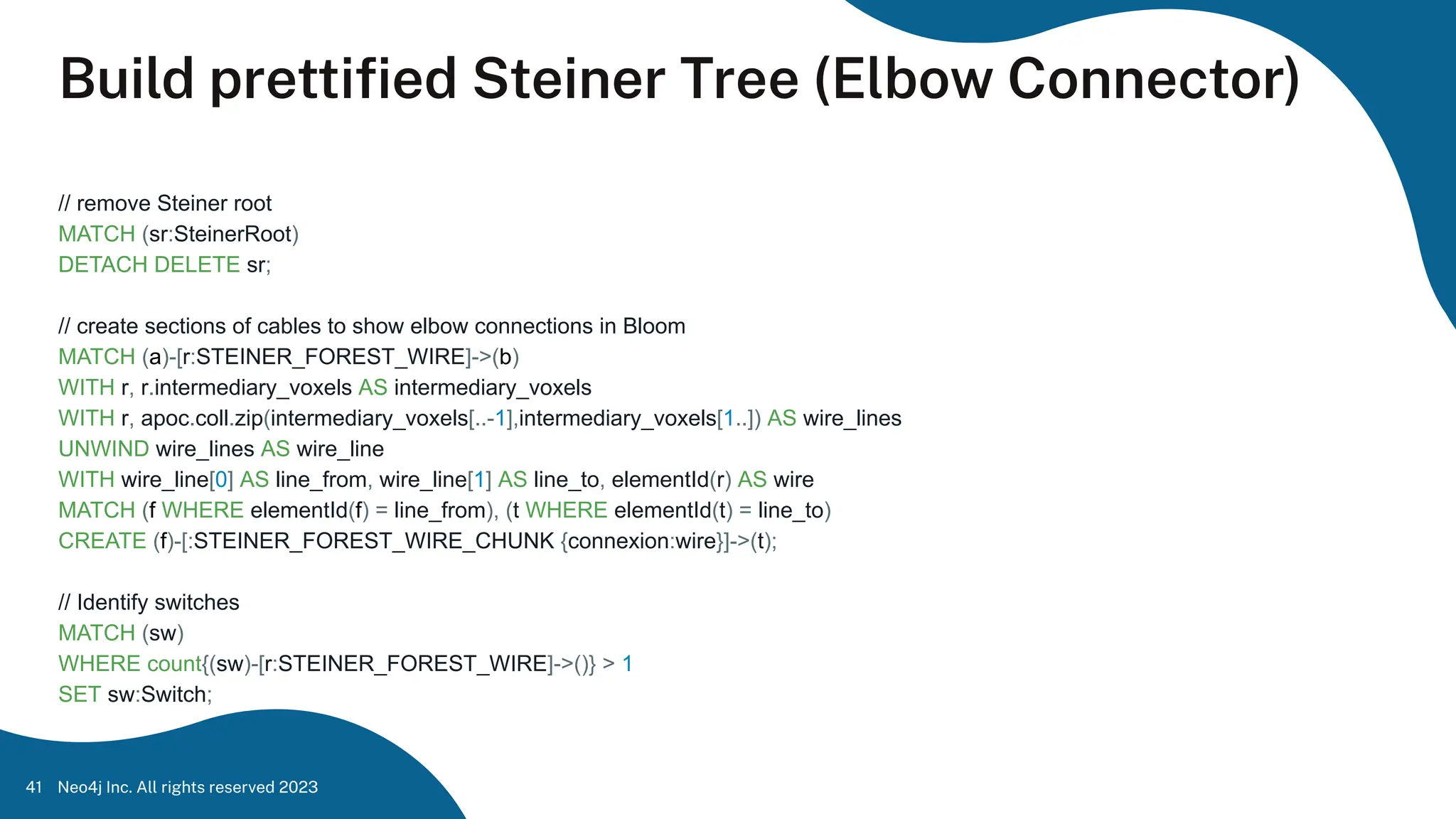 Build prettiﬁed Steiner Tree (Elbow Connector)
// remove Steiner root
MATCH (sr:SteinerRoot)
DETACH DELETE sr;
// create sections of cables to show elbow connections in Bloom
MATCH (a)-[r:STEINER_FOREST_WIRE]->(b)
WITH r, r.intermediary_voxels AS intermediary_voxels
WITH r, apoc.coll.zip(intermediary_voxels[..-1],intermediary_voxels[1..]) AS wire_lines
UNWIND wire_lines AS wire_line
WITH wire_line[0] AS line_from, wire_line[1] AS line_to, elementId(r) AS wire
MATCH (f WHERE elementId(f) = line_from), (t WHERE elementId(t) = line_to)
CREATE (f)-[:STEINER_FOREST_WIRE_CHUNK {connexion:wire}]->(t);
// Identify switches
MATCH (sw)
WHERE count{(sw)-[r:STEINER_FOREST_WIRE]->()} > 1
SET sw:Switch;
Neo4j Inc. All rights reserved 2023
41
 