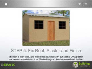 STEP 5: Fix Roof, Plaster and Finish
The roof is then fixed, and the bottles plastered with our special BWX plaster
mix to ensure a solid structure. The building can then be painted and finished
 