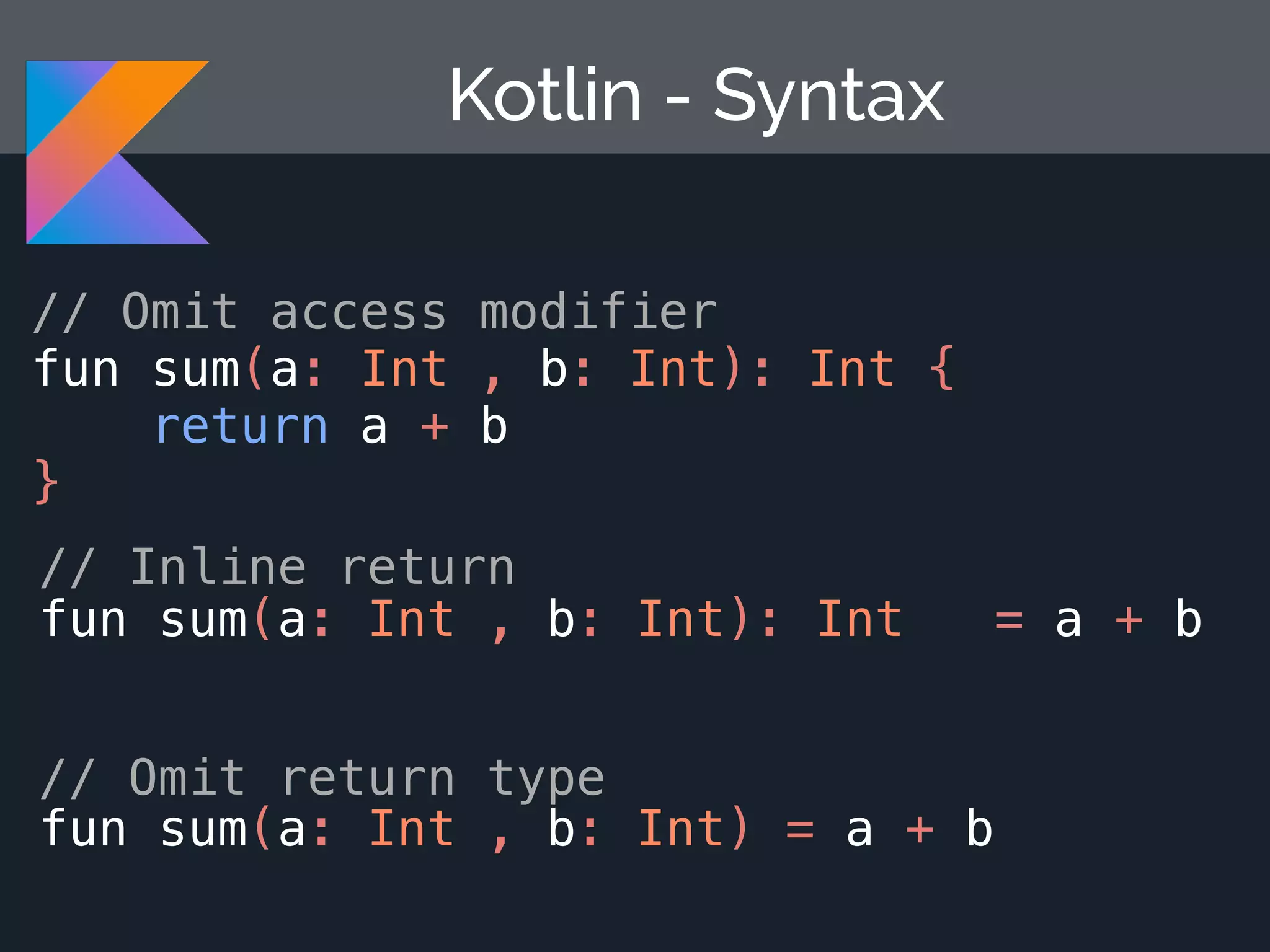 Kotlin - Syntax // Omit access modifier fun sum(a: Int , b: Int): Int { return a + b } // Inline return fun sum(a: Int , b: Int): Int = a + b // Omit return type fun sum(a: Int , b: Int) = a + b 