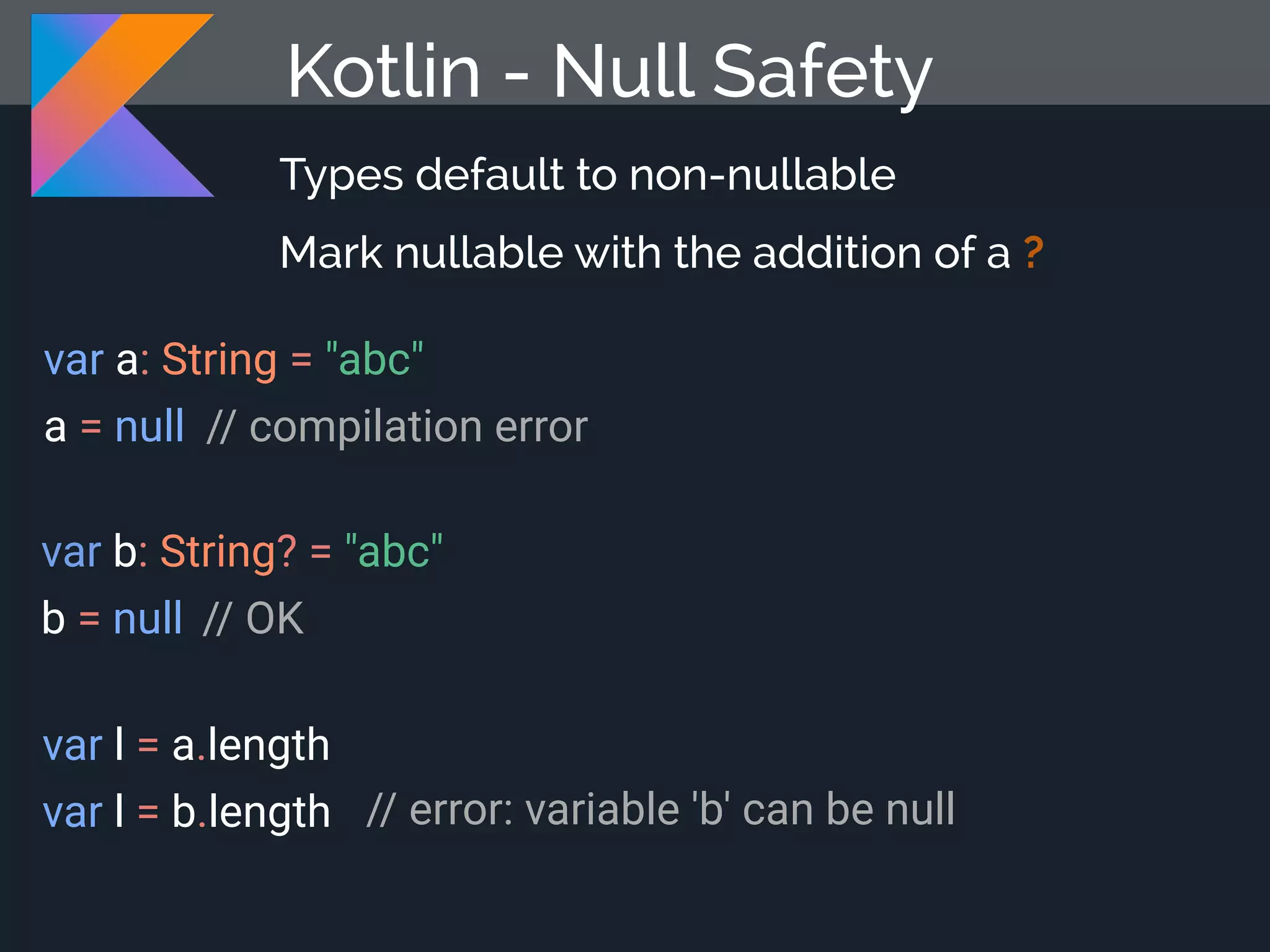 Kotlin - Null Safety Types default to non-nullable Mark nullable with the addition of a ? var a: String = "abc" a = null var b: String? = "abc" b = null var l = a.length var l = b.length // compilation error // OK // error: variable 'b' can be null 