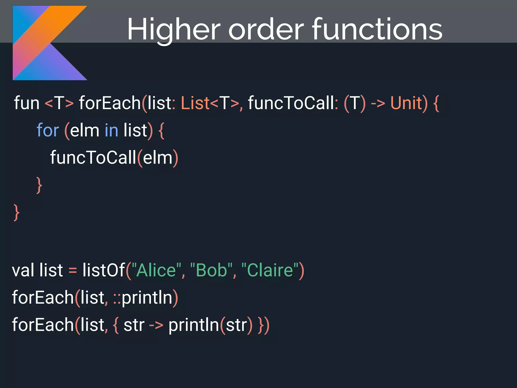 fun <T> forEach(list: List<T>, funcToCall: (T) -> Unit) { for (elm in list) { funcToCall(elm) } } val list = listOf("Alice", "Bob", "Claire") forEach(list, ::println) forEach(list, { str -> println(str) }) Higher order functions 