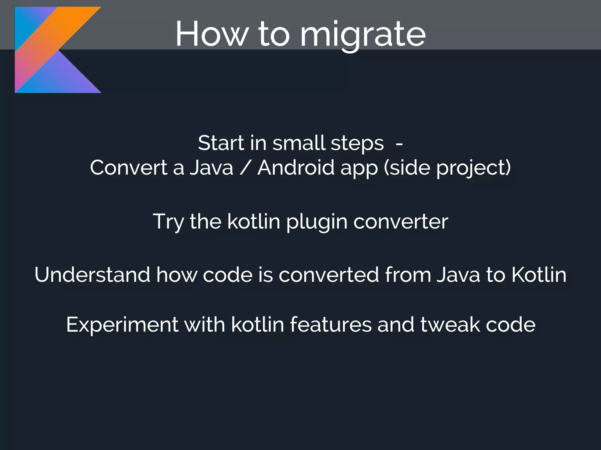 How to migrate Start in small steps - Convert a Java / Android app (side project) Try the kotlin plugin converter Understand how code is converted from Java to Kotlin Experiment with kotlin features and tweak code 