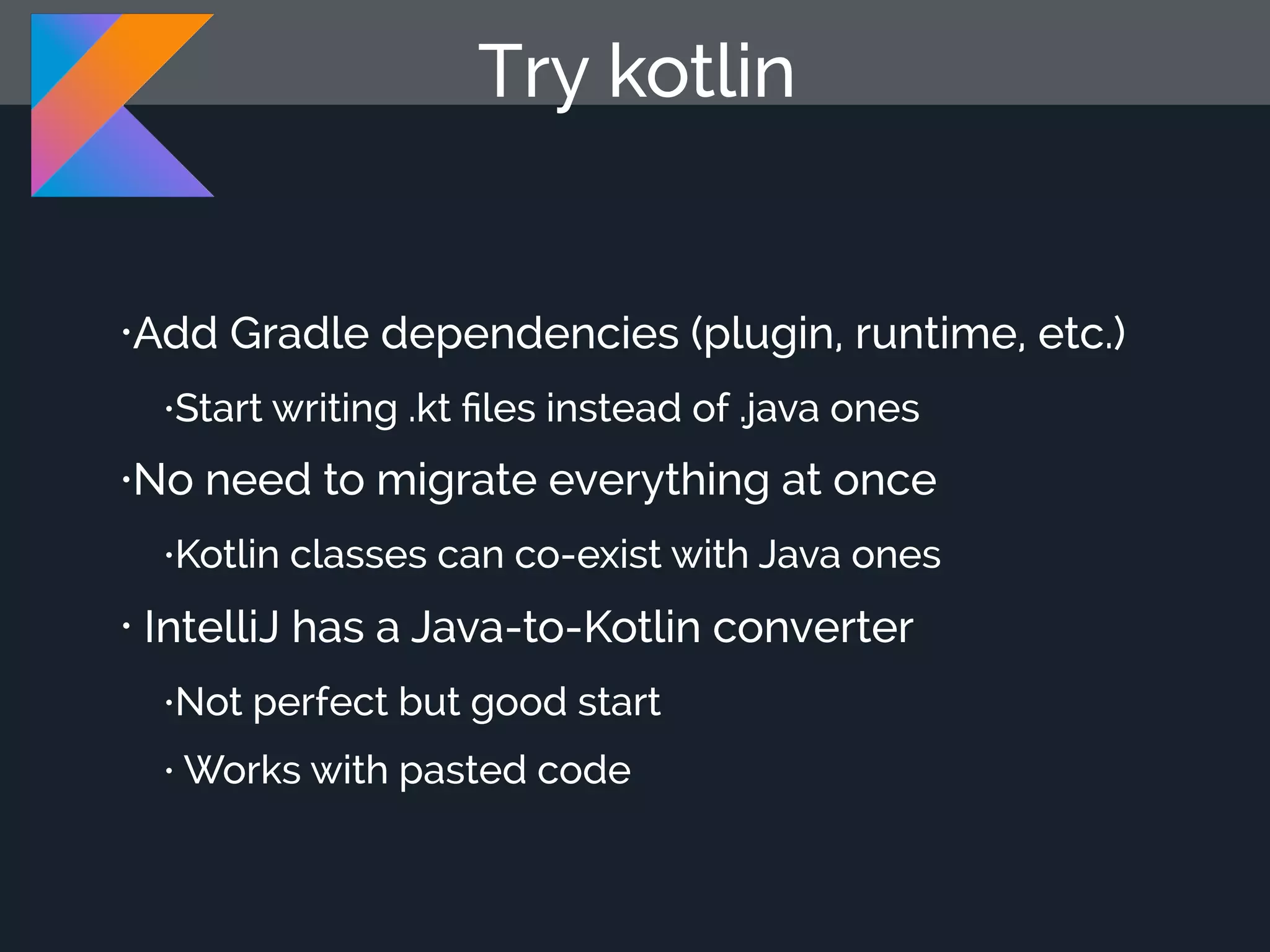 •Add Gradle dependencies (plugin, runtime, etc.) •Start writing .kt ﬁles instead of .java ones •No need to migrate everything at once •Kotlin classes can co-exist with Java ones • IntelliJ has a Java-to-Kotlin converter •Not perfect but good start • Works with pasted code Try kotlin 