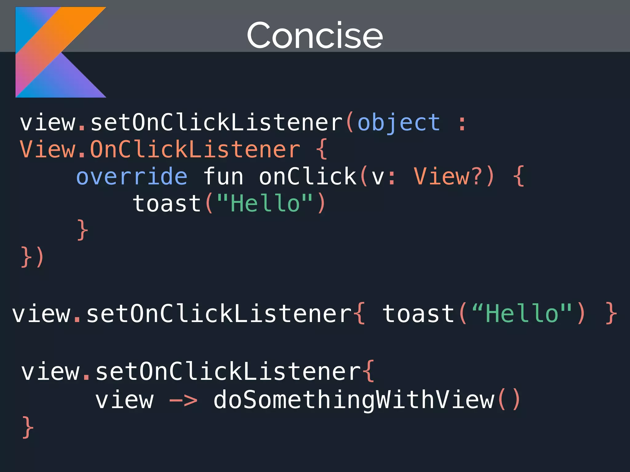 view.setOnClickListener{ toast(“Hello") } Concise view.setOnClickListener(object : View.OnClickListener { override fun onClick(v: View?) { toast("Hello") } }) view.setOnClickListener{ view -> doSomethingWithView() } 