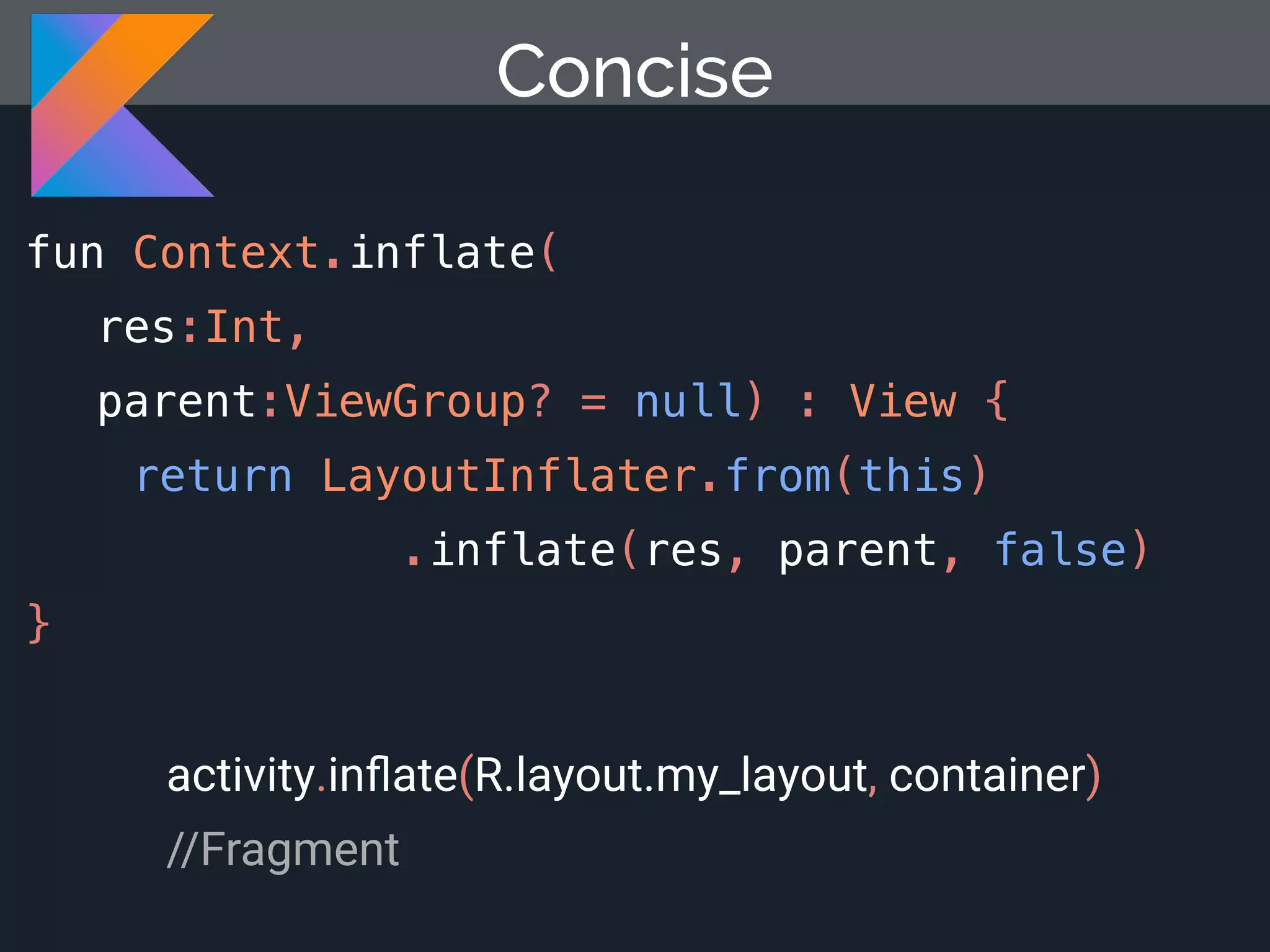 Concise fun Context.inflate( res:Int, parent:ViewGroup? = null) : View { return LayoutInflater.from(this) .inflate(res, parent, false) } activity.inﬂate(R.layout.my_layout, container) //Fragment 