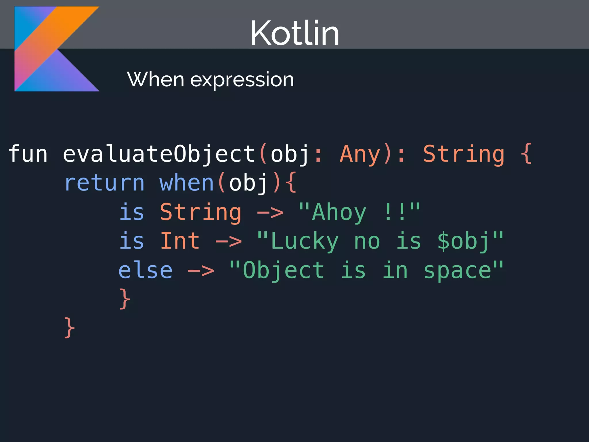 fun evaluateObject(obj: Any): String { return when(obj){ is String -> "Ahoy !!" is Int -> "Lucky no is $obj" else -> "Object is in space" } } Kotlin When expression 