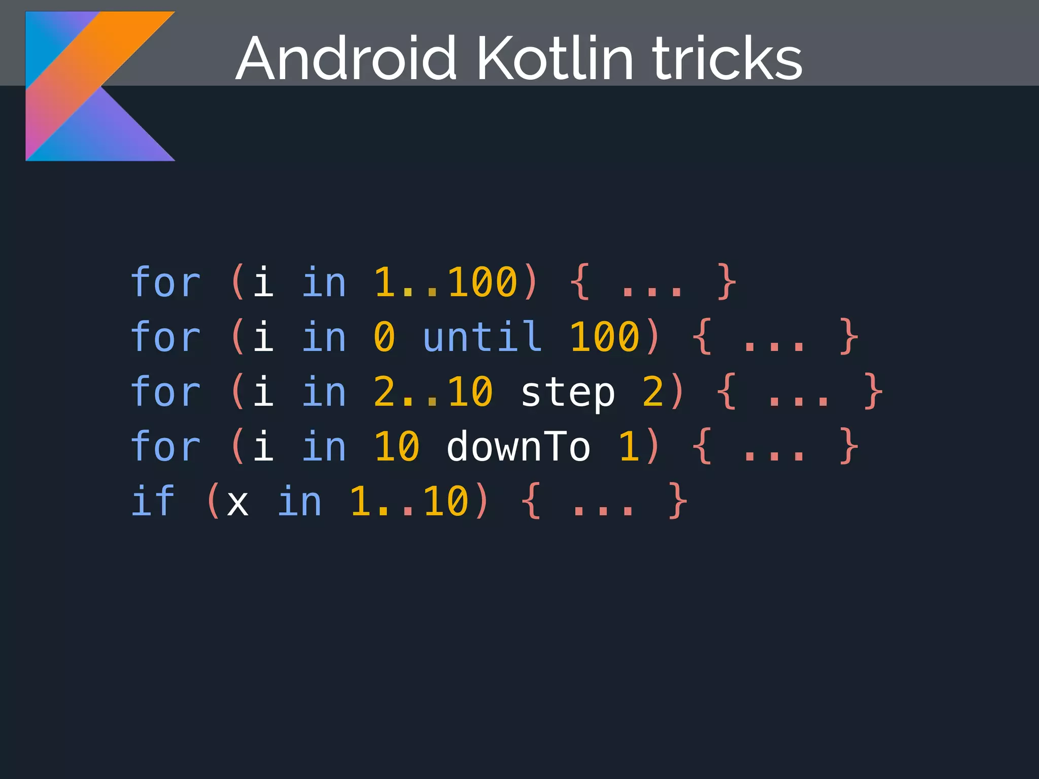 for (i in 1..100) { ... } for (i in 0 until 100) { ... } for (i in 2..10 step 2) { ... } for (i in 10 downTo 1) { ... } if (x in 1..10) { ... } Android Kotlin tricks 