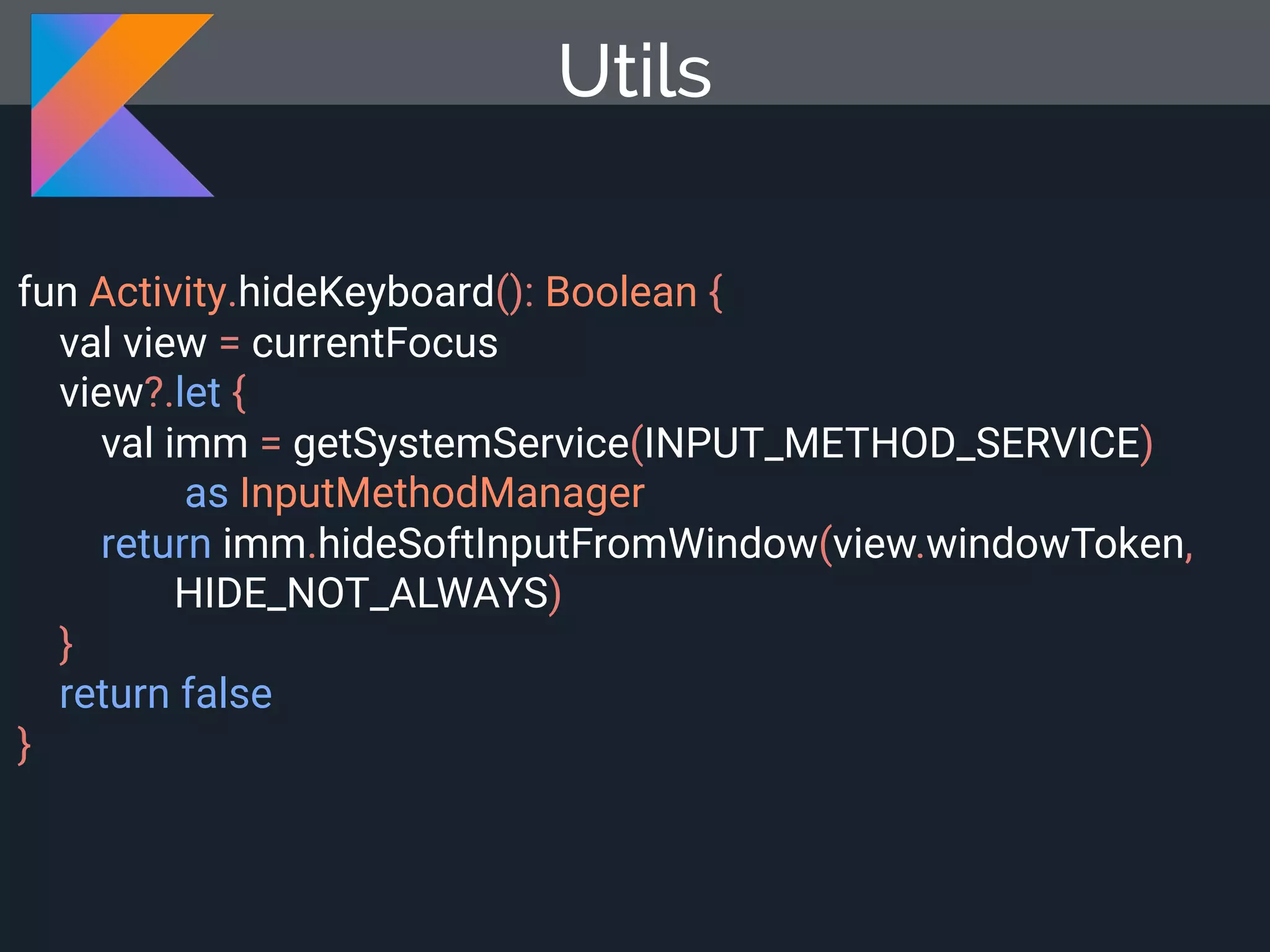 fun Activity.hideKeyboard(): Boolean { val view = currentFocus view?.let { val imm = getSystemService(INPUT_METHOD_SERVICE) as InputMethodManager return imm.hideSoftInputFromWindow(view.windowToken, HIDE_NOT_ALWAYS) } return false } Utils 