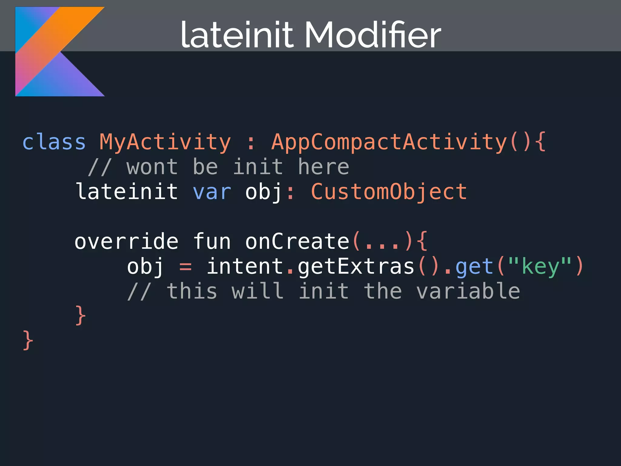 class MyActivity : AppCompactActivity(){ // wont be init here lateinit var obj: CustomObject override fun onCreate(...){ obj = intent.getExtras().get("key") // this will init the variable } } lateinit Modiﬁer 