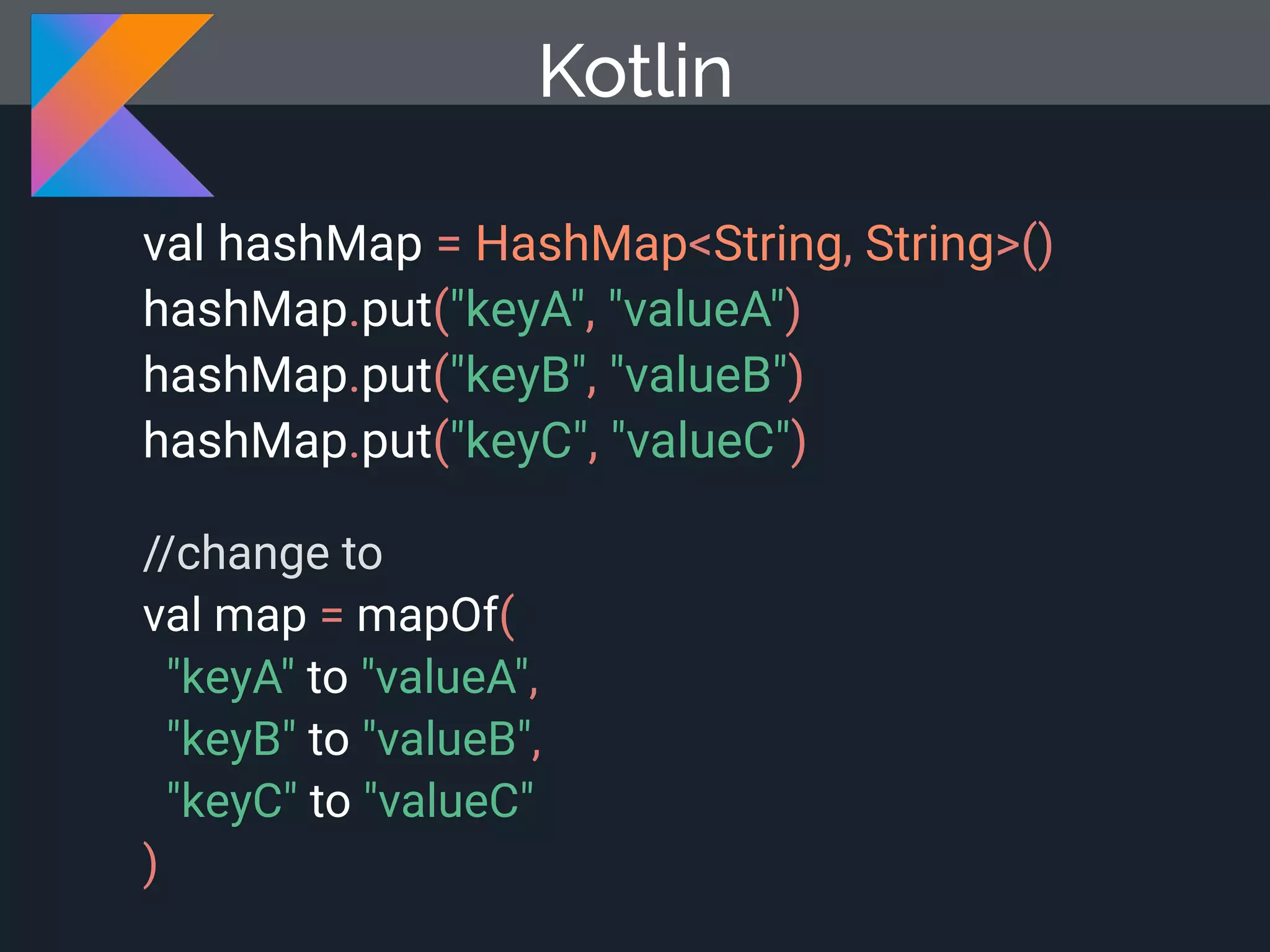 val hashMap = HashMap<String, String>() hashMap.put("keyA", "valueA") hashMap.put("keyB", "valueB") hashMap.put("keyC", "valueC") //change to val map = mapOf( "keyA" to "valueA", "keyB" to "valueB", "keyC" to "valueC" ) Kotlin 