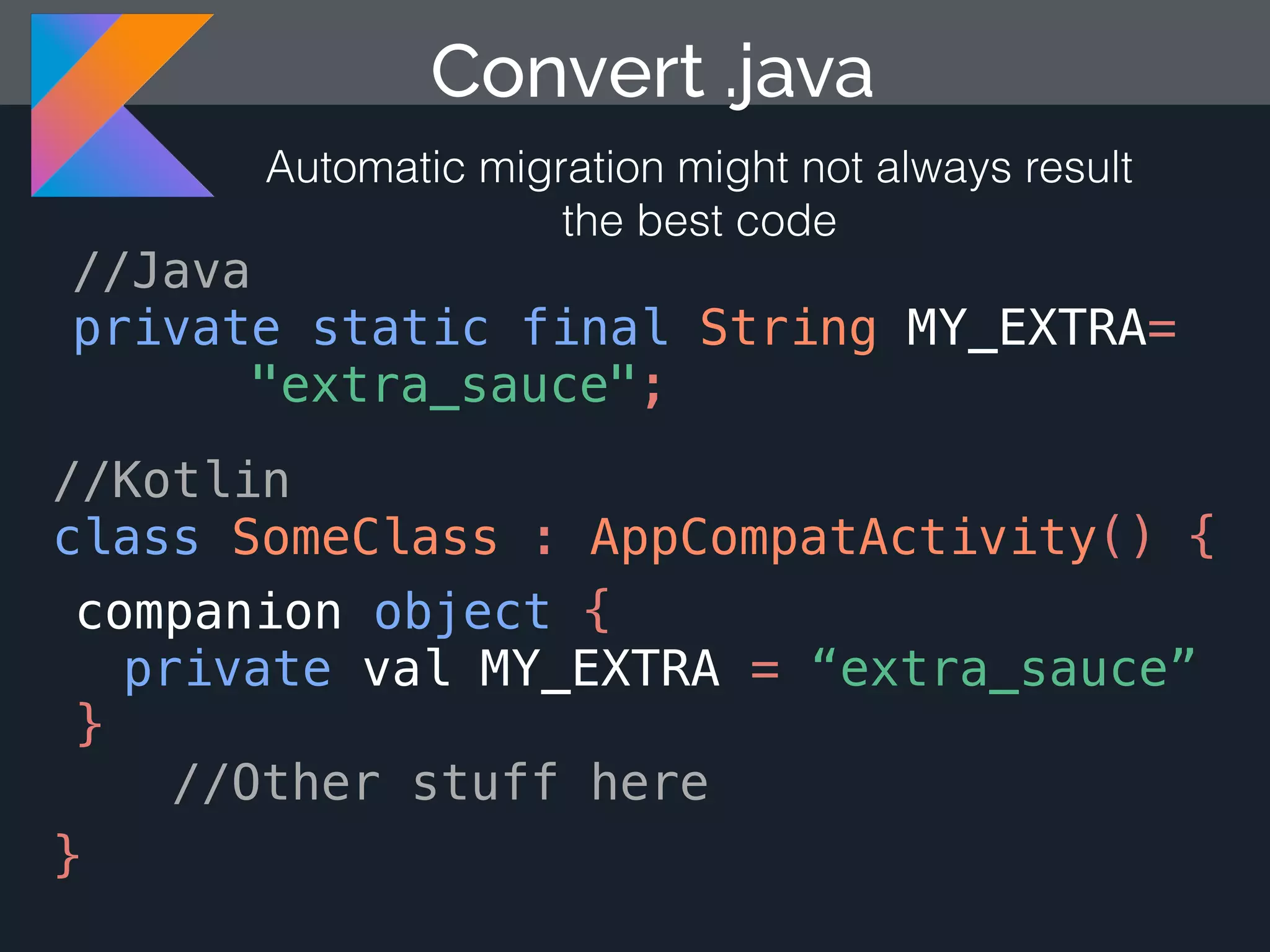 Convert .java Automatic migration might not always result the best code //Java private static final String MY_EXTRA= "extra_sauce"; //Kotlin class SomeClass : AppCompatActivity() { companion object { } //Other stuff here } private val MY_EXTRA = “extra_sauce” 