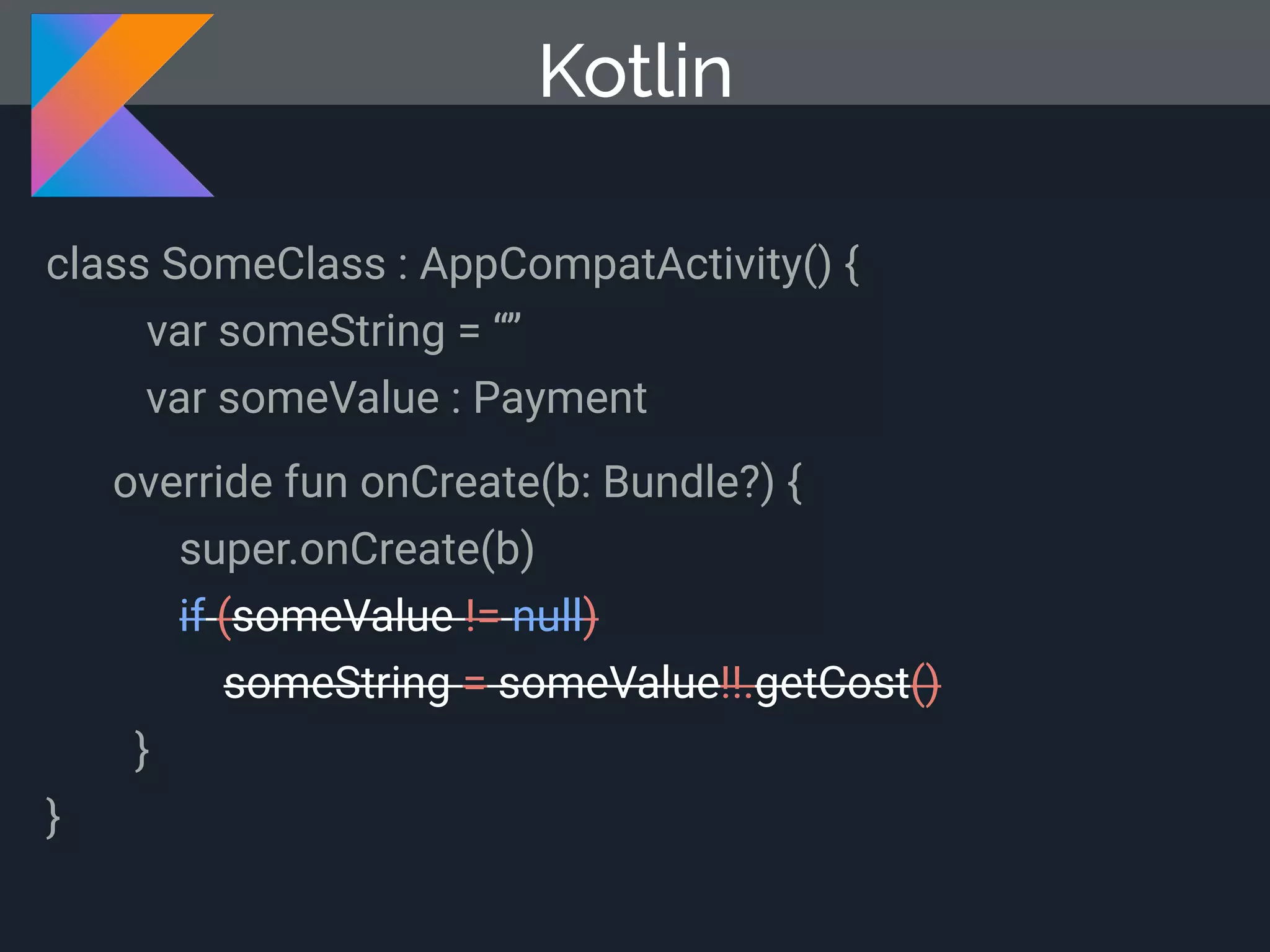 Kotlin class SomeClass : AppCompatActivity() { var someString = “” var someValue : Payment override fun onCreate(b: Bundle?) { super.onCreate(b) if (someValue != null) someString = someValue!!.getCost() } } 