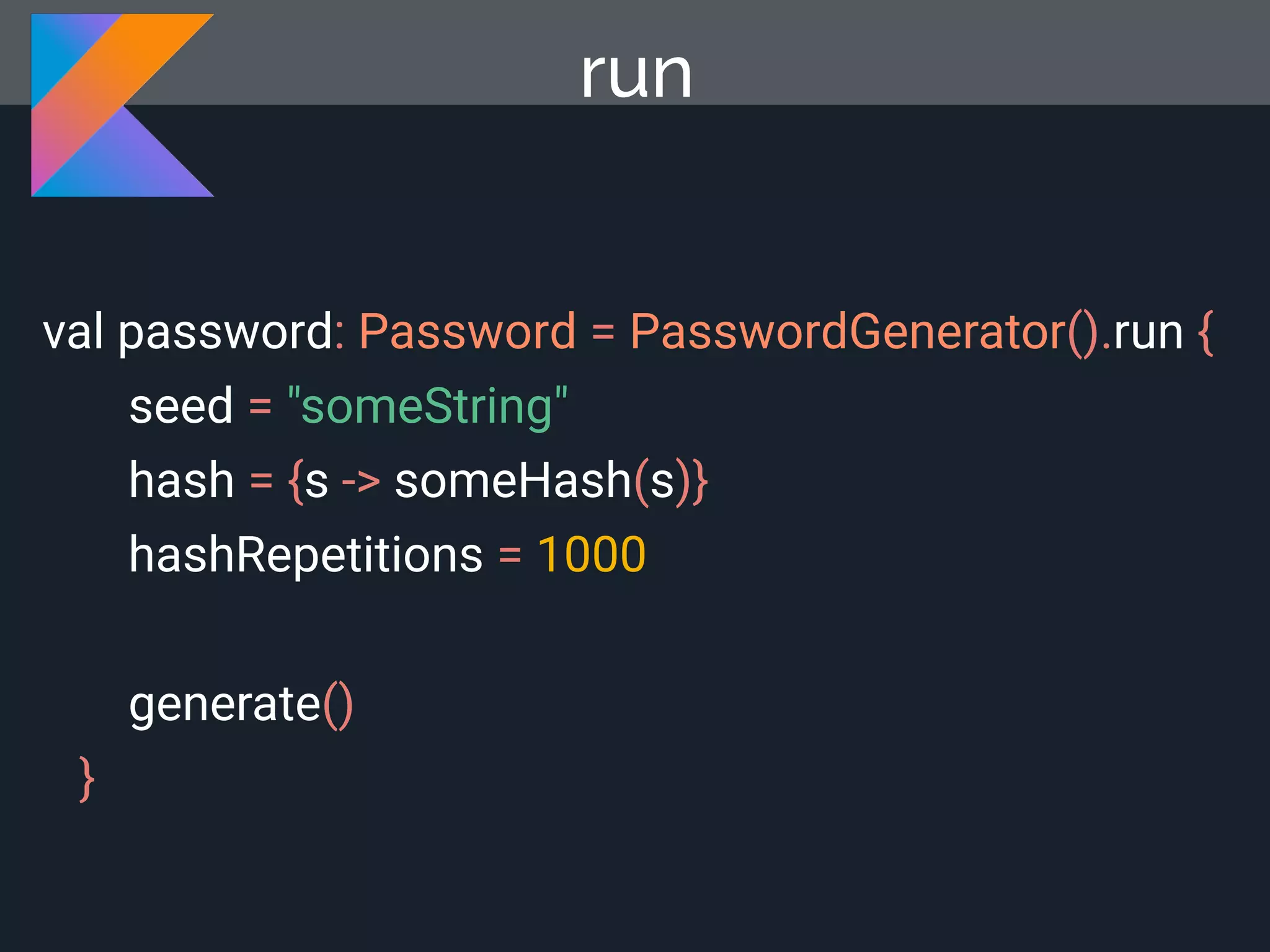 run val password: Password = PasswordGenerator().run { seed = "someString" hash = {s -> someHash(s)} hashRepetitions = 1000 generate() } 
