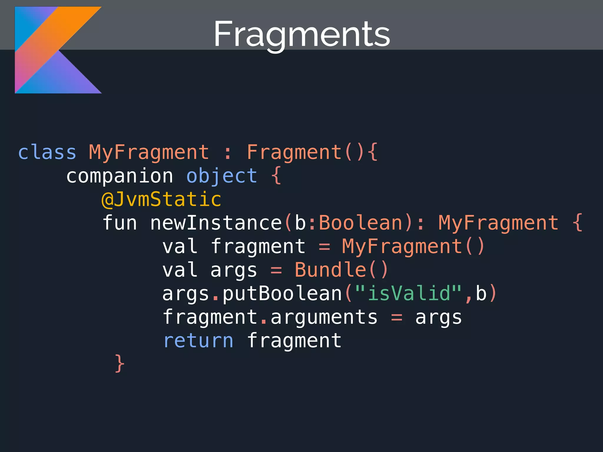 class MyFragment : Fragment(){ companion object { @JvmStatic fun newInstance(b:Boolean): MyFragment { val fragment = MyFragment() val args = Bundle() args.putBoolean("isValid",b) fragment.arguments = args return fragment } Fragments 