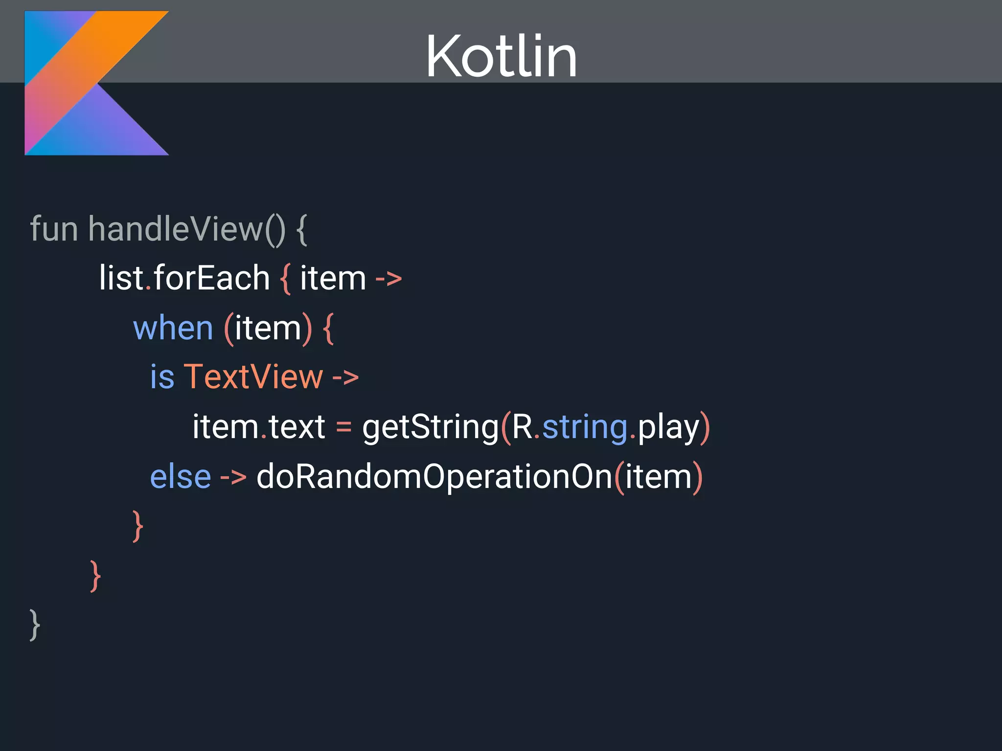 Kotlin fun handleView() { list.forEach { item -> when (item) { is TextView -> item.text = getString(R.string.play) else -> doRandomOperationOn(item) } } } 