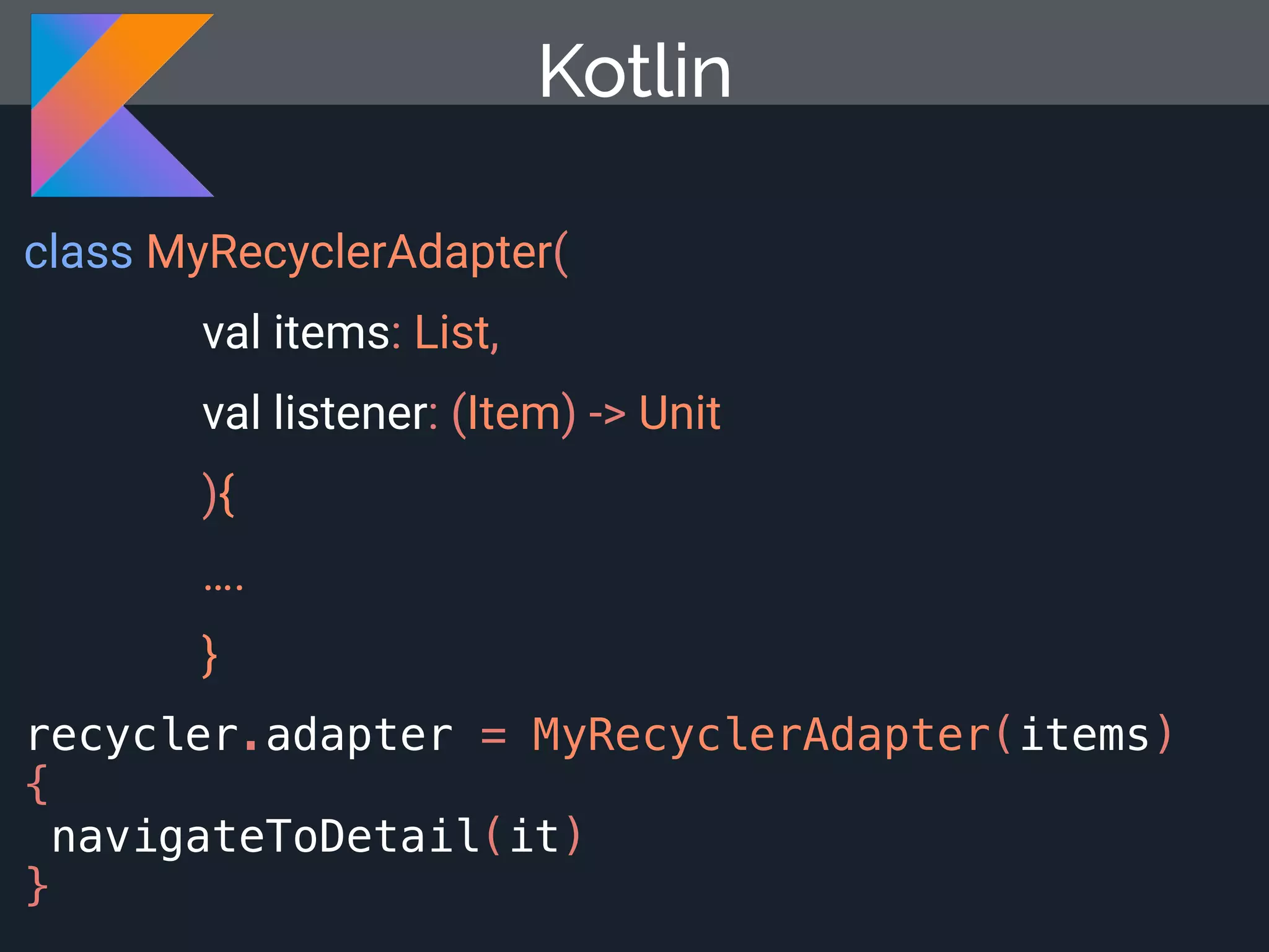 class MyRecyclerAdapter( val items: List, val listener: (Item) -> Unit ){ …. } Kotlin recycler.adapter = MyRecyclerAdapter(items) { navigateToDetail(it) } 