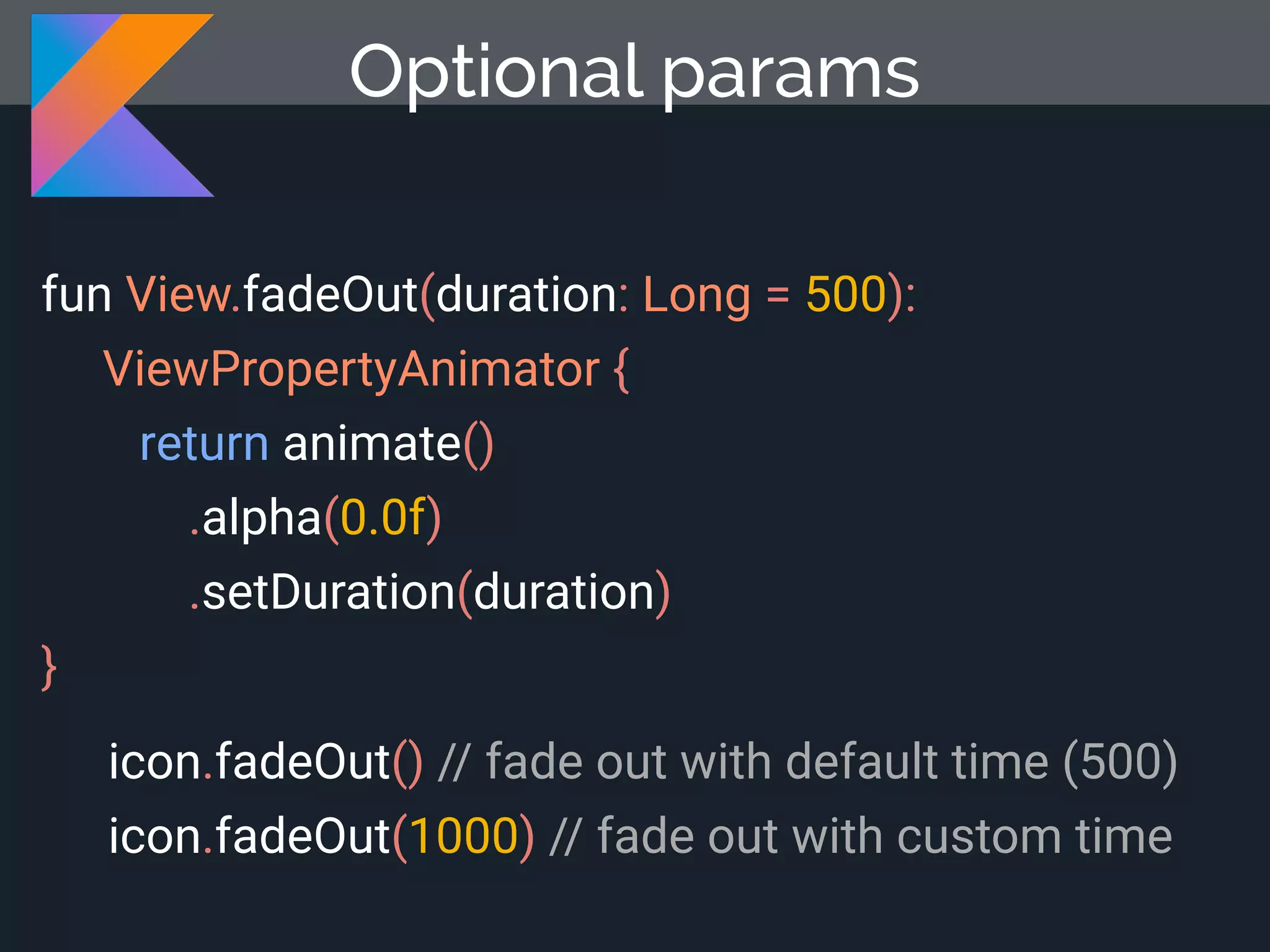 fun View.fadeOut(duration: Long = 500): ViewPropertyAnimator { return animate() .alpha(0.0f) .setDuration(duration) } Optional params icon.fadeOut() // fade out with default time (500) icon.fadeOut(1000) // fade out with custom time 